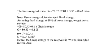 The live storage of reservoir =70.07 +7.01 + 3.35 =80.43 mcm
. '
Now, Gross storage =Live storage+ Dead storage.
Assuming dead storage at 10% of gross storage, we get gross
storage
=G= 80.43+0.1 x Gross storage
G= 80.43 + 0.1 G
0.9 G= 80.43
G = 89.4 M.m3
Hence, the Gross storage of the reservoir is 89.4 million cubic
metres. Ans.
 
