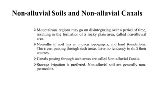 Non-alluvial Soils and Non-alluvial Canals
Mountainous regions may go on disintegrating over a period of time,
resulting in the formation of a rocky plain area, called non-alluvial
area.
Non-alluvial soil has an uneven topography, and hard foundations.
The rivers passing through such areas, have no tendency to shift their
courses.
Canals passing through such areas are called Non-alluvial Canals.
Storage irrigation is preferred. Non-alluvial soil are generally non-
permeable.
 