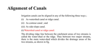 Alignment of Canals
Irrigation canals can be aligned in any of the following three ways ;
(i) As watershed canal or ridge canal.
(ii) As contour canal ; and
(iii) As side-slope canal.
(i) Watershed canal or ridge canal:
The dividing ridge line between the catchment areas of two streams is
called the water-shed or the ridge. Thus between two major streams,
there is the main water-shed which divides the drainage areas of the
two streams, as shown in fig.
 