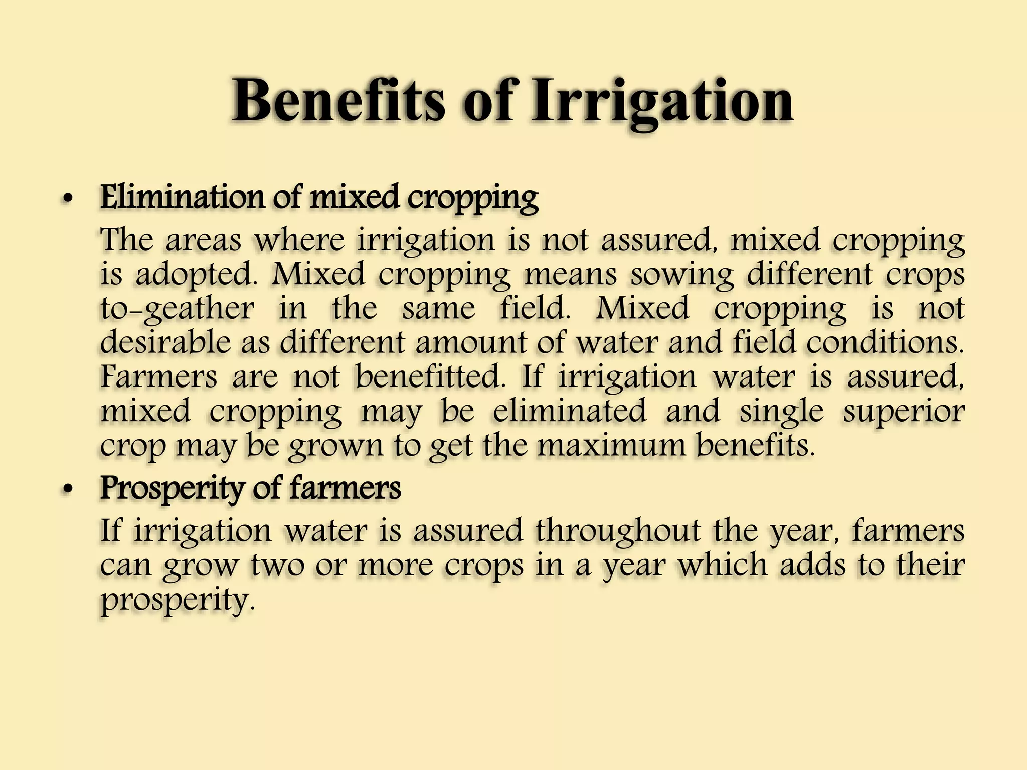 Benefits of Irrigation
• Elimination of mixed cropping
The areas where irrigation is not assured, mixed cropping
is adopted. Mixed cropping means sowing different crops
to-geather in the same field. Mixed cropping is not
desirable as different amount of water and field conditions.
Farmers are not benefitted. If irrigation water is assured,
mixed cropping may be eliminated and single superior
crop may be grown to get the maximum benefits.
• Prosperity of farmers
If irrigation water is assured throughout the year, farmers
can grow two or more crops in a year which adds to their
prosperity.
 