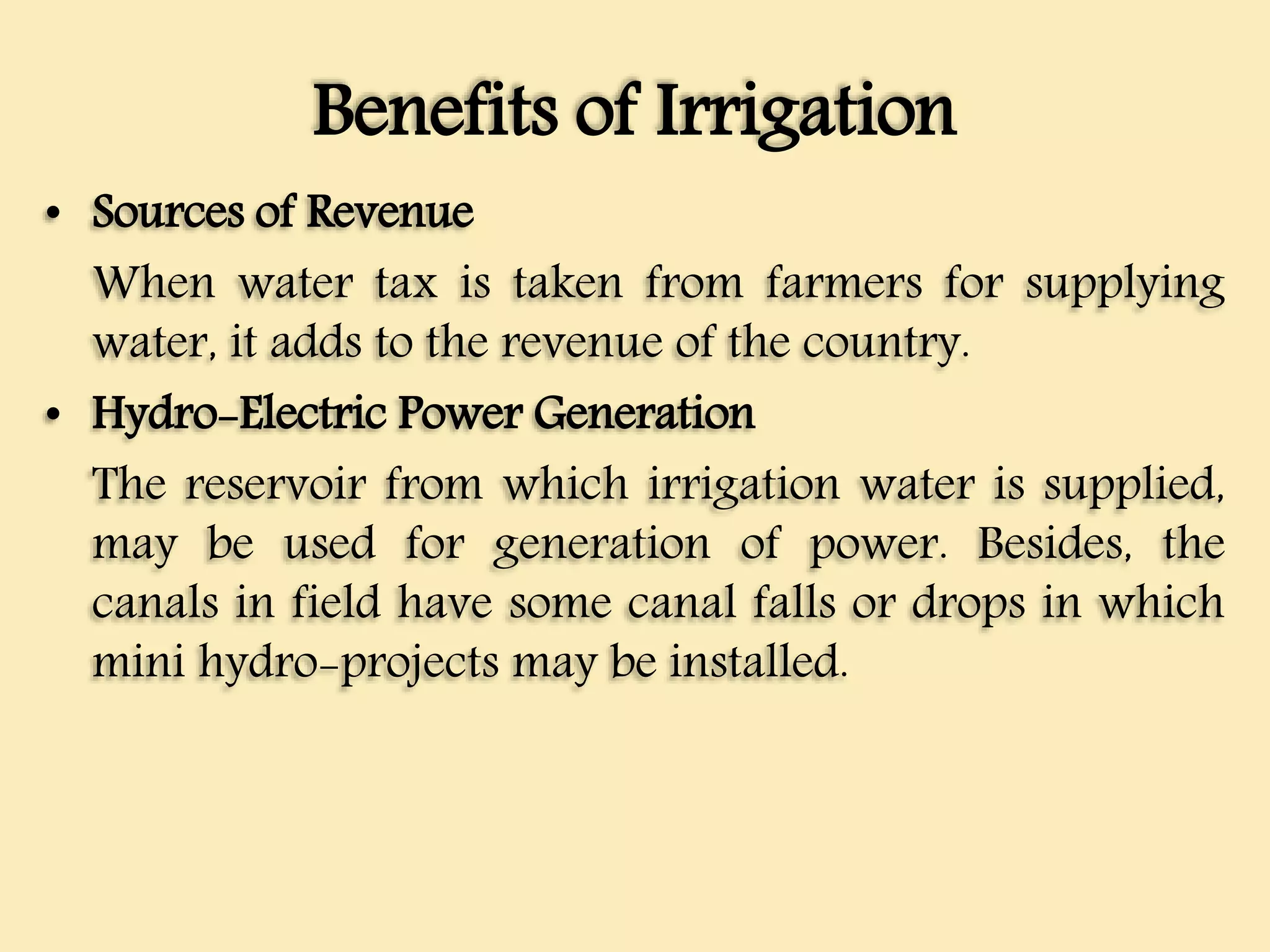 Benefits of Irrigation
• Sources of Revenue
When water tax is taken from farmers for supplying
water, it adds to the revenue of the country.
• Hydro-Electric Power Generation
The reservoir from which irrigation water is supplied,
may be used for generation of power. Besides, the
canals in field have some canal falls or drops in which
mini hydro-projects may be installed.
 