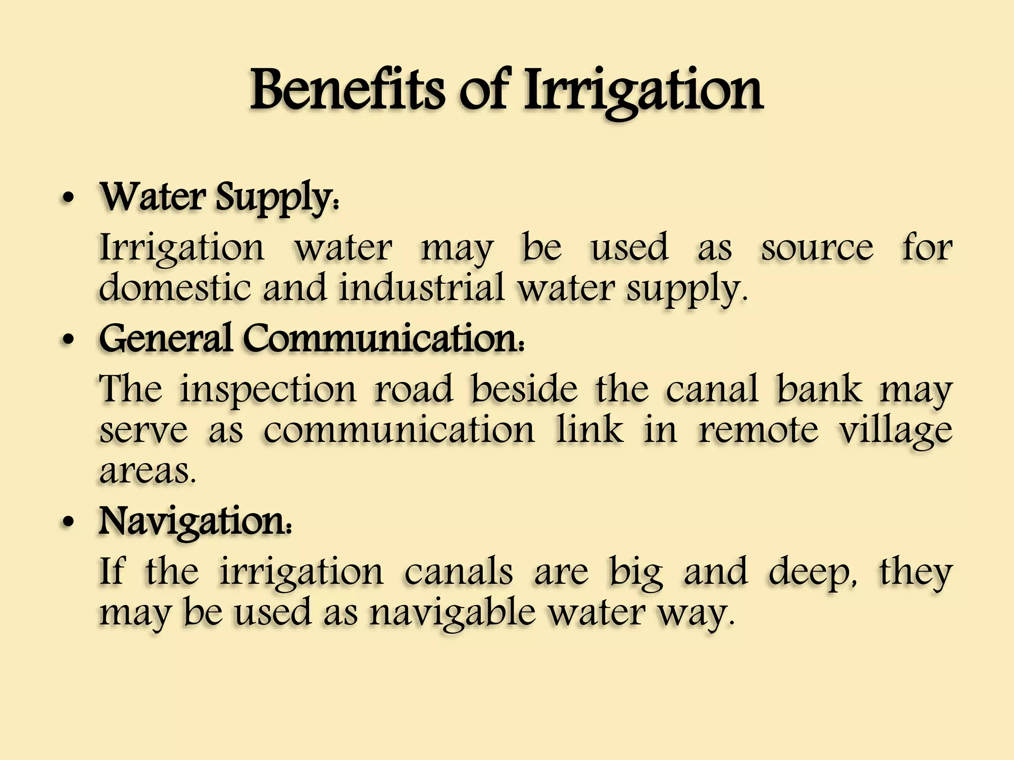 Benefits of Irrigation
• Water Supply:
Irrigation water may be used as source for
domestic and industrial water supply.
• General Communication:
The inspection road beside the canal bank may
serve as communication link in remote village
areas.
• Navigation:
If the irrigation canals are big and deep, they
may be used as navigable water way.
 