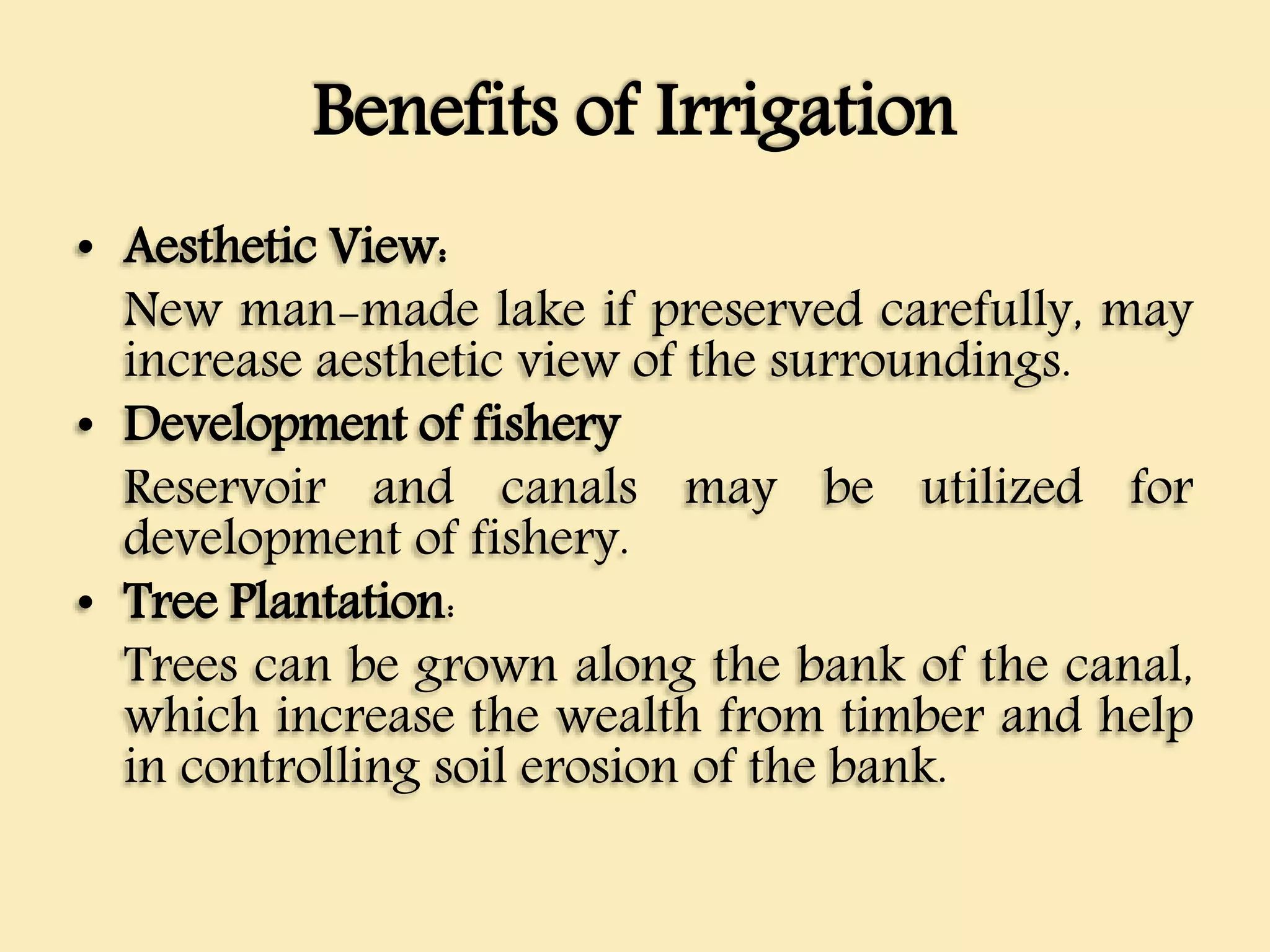 Benefits of Irrigation
• Aesthetic View:
New man-made lake if preserved carefully, may
increase aesthetic view of the surroundings.
• Development of fishery
Reservoir and canals may be utilized for
development of fishery.
• Tree Plantation:
Trees can be grown along the bank of the canal,
which increase the wealth from timber and help
in controlling soil erosion of the bank.
 
