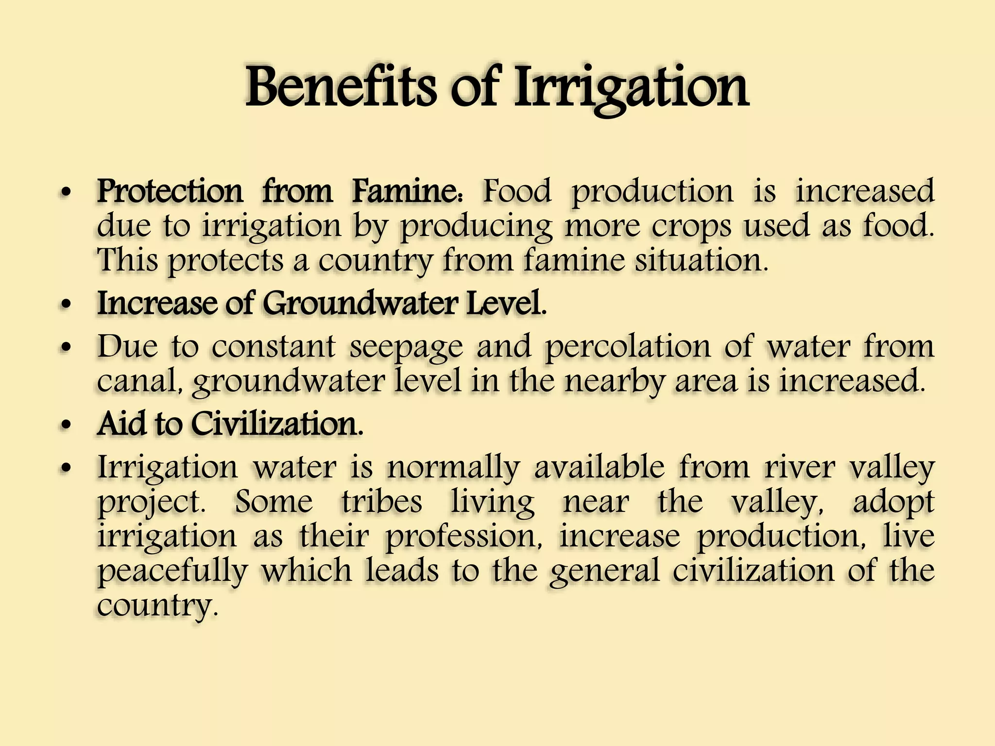 Benefits of Irrigation
• Protection from Famine: Food production is increased
due to irrigation by producing more crops used as food.
This protects a country from famine situation.
• Increase of Groundwater Level.
• Due to constant seepage and percolation of water from
canal, groundwater level in the nearby area is increased.
• Aid to Civilization.
• Irrigation water is normally available from river valley
project. Some tribes living near the valley, adopt
irrigation as their profession, increase production, live
peacefully which leads to the general civilization of the
country.
 