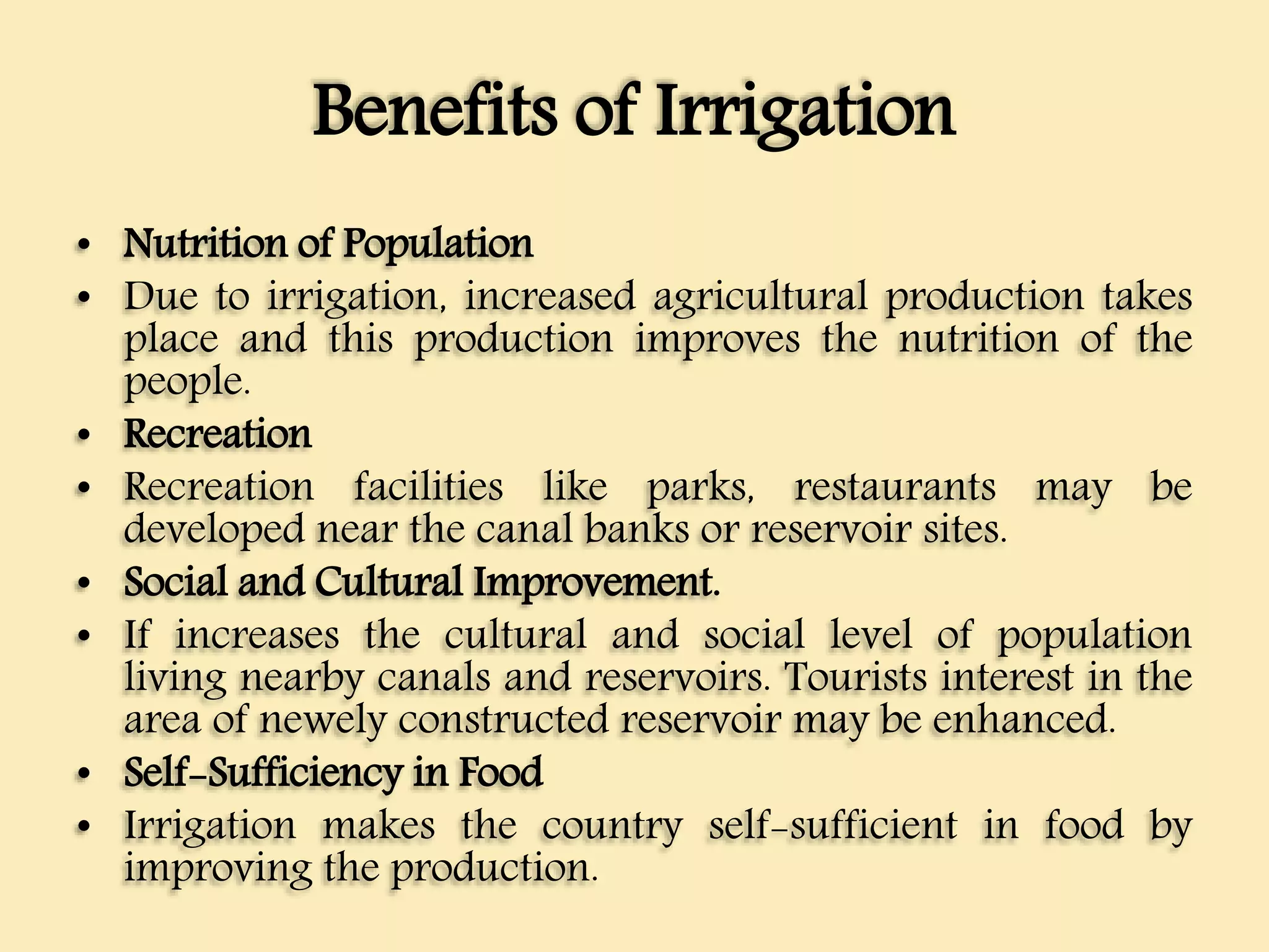 Benefits of Irrigation
• Nutrition of Population
• Due to irrigation, increased agricultural production takes
place and this production improves the nutrition of the
people.
• Recreation
• Recreation facilities like parks, restaurants may be
developed near the canal banks or reservoir sites.
• Social and Cultural Improvement.
• If increases the cultural and social level of population
living nearby canals and reservoirs. Tourists interest in the
area of newely constructed reservoir may be enhanced.
• Self-Sufficiency in Food
• Irrigation makes the country self-sufficient in food by
improving the production.
 