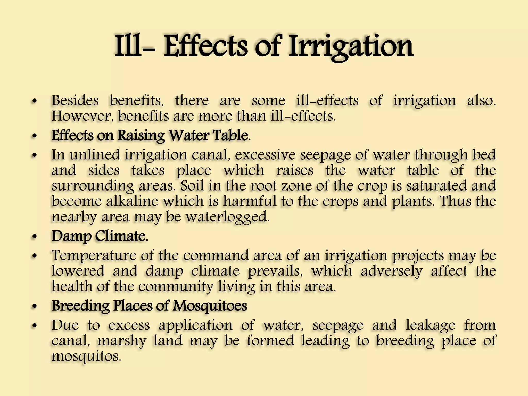 Ill- Effects of Irrigation
• Besides benefits, there are some ill-effects of irrigation also.
However, benefits are more than ill-effects.
• Effects on Raising Water Table.
• In unlined irrigation canal, excessive seepage of water through bed
and sides takes place which raises the water table of the
surrounding areas. Soil in the root zone of the crop is saturated and
become alkaline which is harmful to the crops and plants. Thus the
nearby area may be waterlogged.
• Damp Climate.
• Temperature of the command area of an irrigation projects may be
lowered and damp climate prevails, which adversely affect the
health of the community living in this area.
• Breeding Places of Mosquitoes
• Due to excess application of water, seepage and leakage from
canal, marshy land may be formed leading to breeding place of
mosquitos.
 