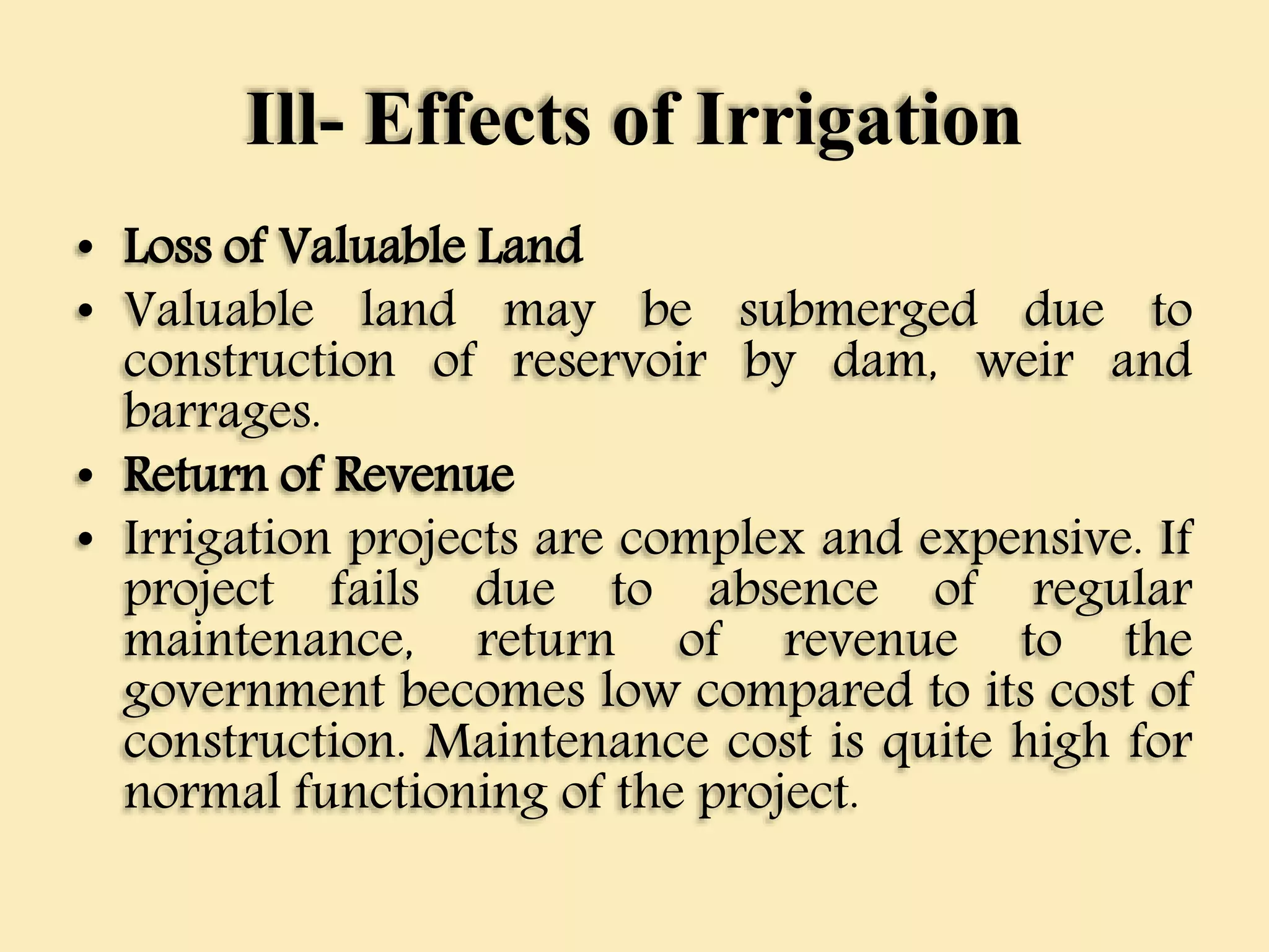 Ill- Effects of Irrigation
• Loss of Valuable Land
• Valuable land may be submerged due to
construction of reservoir by dam, weir and
barrages.
• Return of Revenue
• Irrigation projects are complex and expensive. If
project fails due to absence of regular
maintenance, return of revenue to the
government becomes low compared to its cost of
construction. Maintenance cost is quite high for
normal functioning of the project.
 