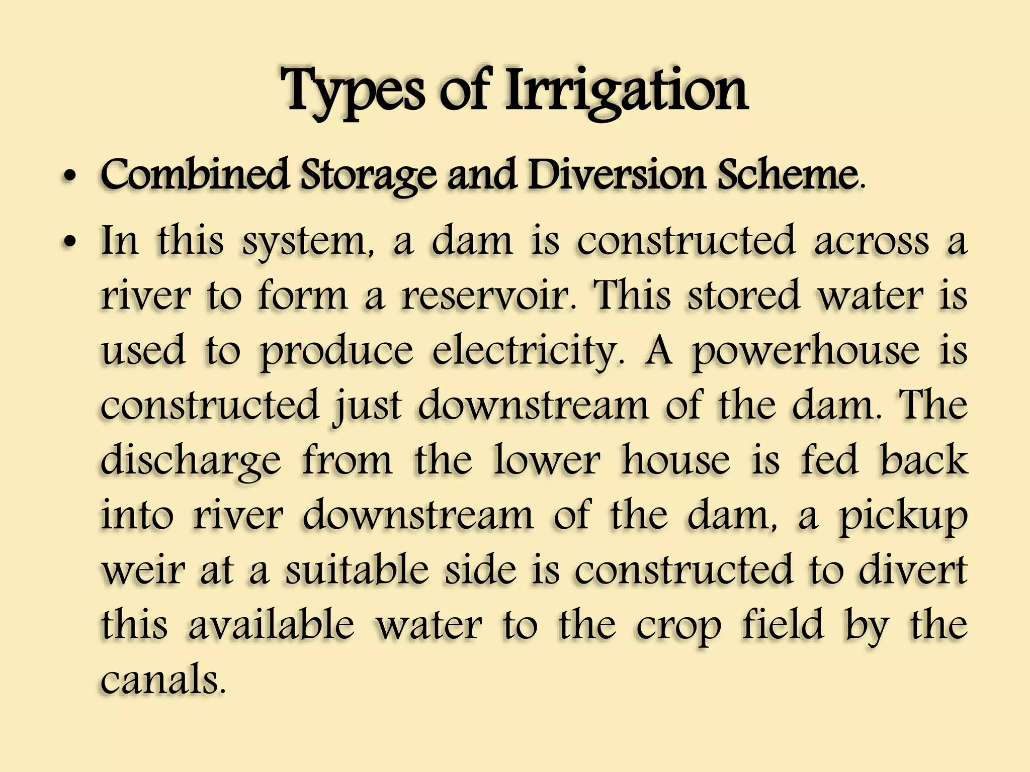 Types of Irrigation
• Combined Storage and Diversion Scheme.
• In this system, a dam is constructed across a
river to form a reservoir. This stored water is
used to produce electricity. A powerhouse is
constructed just downstream of the dam. The
discharge from the lower house is fed back
into river downstream of the dam, a pickup
weir at a suitable side is constructed to divert
this available water to the crop field by the
canals.
 