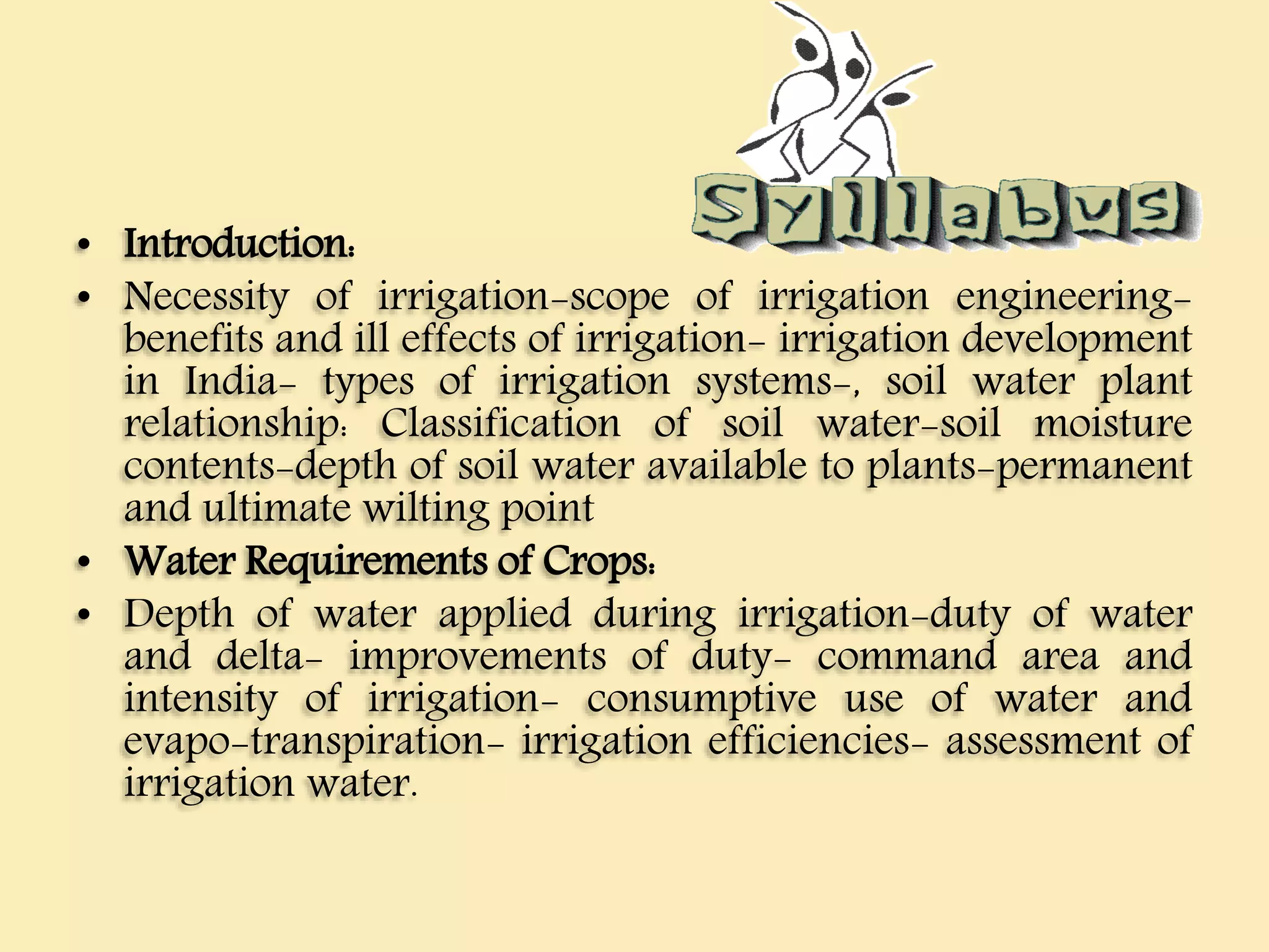 • Introduction:
• Necessity of irrigation-scope of irrigation engineering-
benefits and ill effects of irrigation- irrigation development
in India- types of irrigation systems-, soil water plant
relationship: Classification of soil water-soil moisture
contents-depth of soil water available to plants-permanent
and ultimate wilting point
• Water Requirements of Crops:
• Depth of water applied during irrigation-duty of water
and delta- improvements of duty- command area and
intensity of irrigation- consumptive use of water and
evapo-transpiration- irrigation efficiencies- assessment of
irrigation water.
 