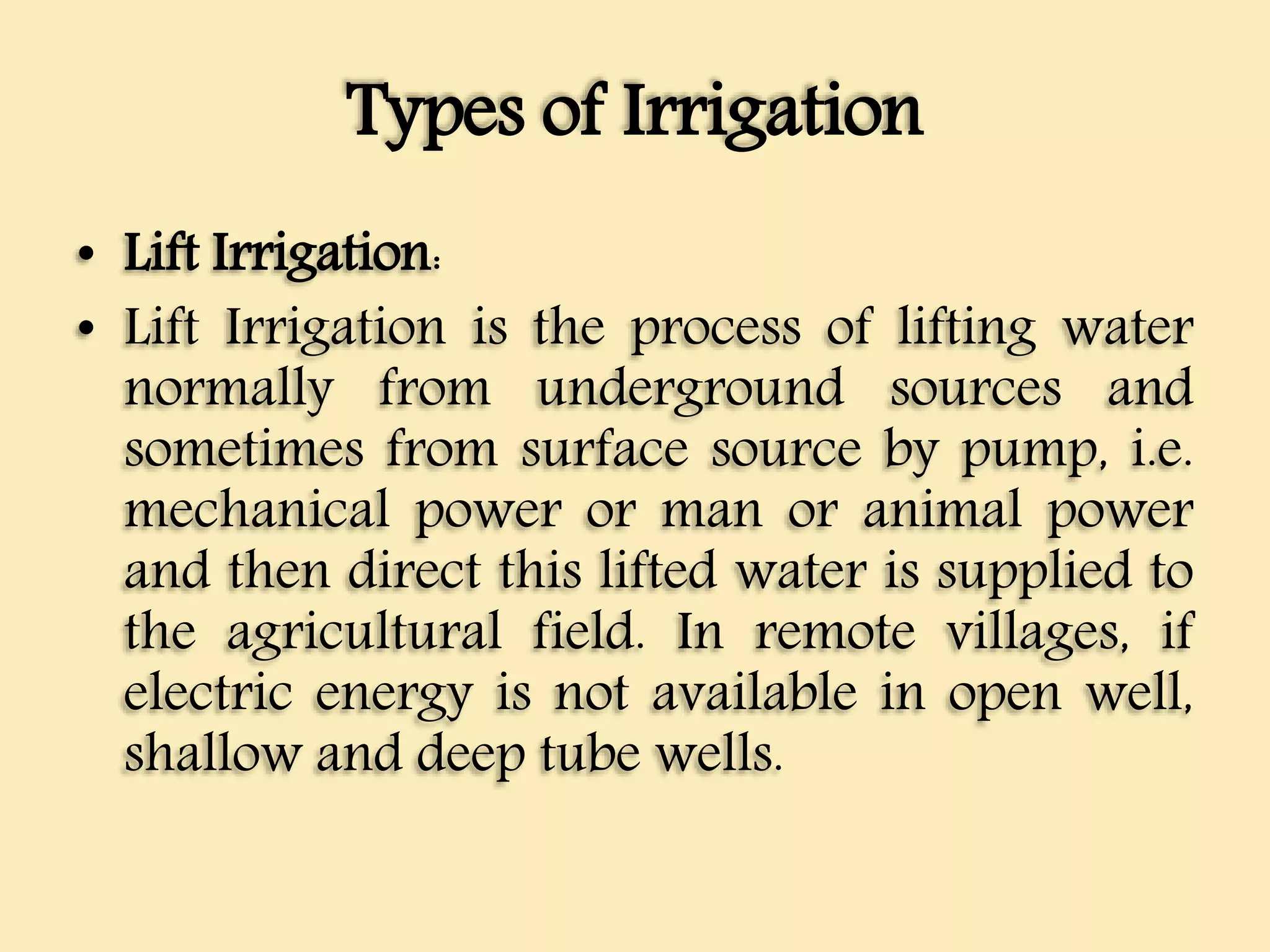 Types of Irrigation
• Lift Irrigation:
• Lift Irrigation is the process of lifting water
normally from underground sources and
sometimes from surface source by pump, i.e.
mechanical power or man or animal power
and then direct this lifted water is supplied to
the agricultural field. In remote villages, if
electric energy is not available in open well,
shallow and deep tube wells.
 