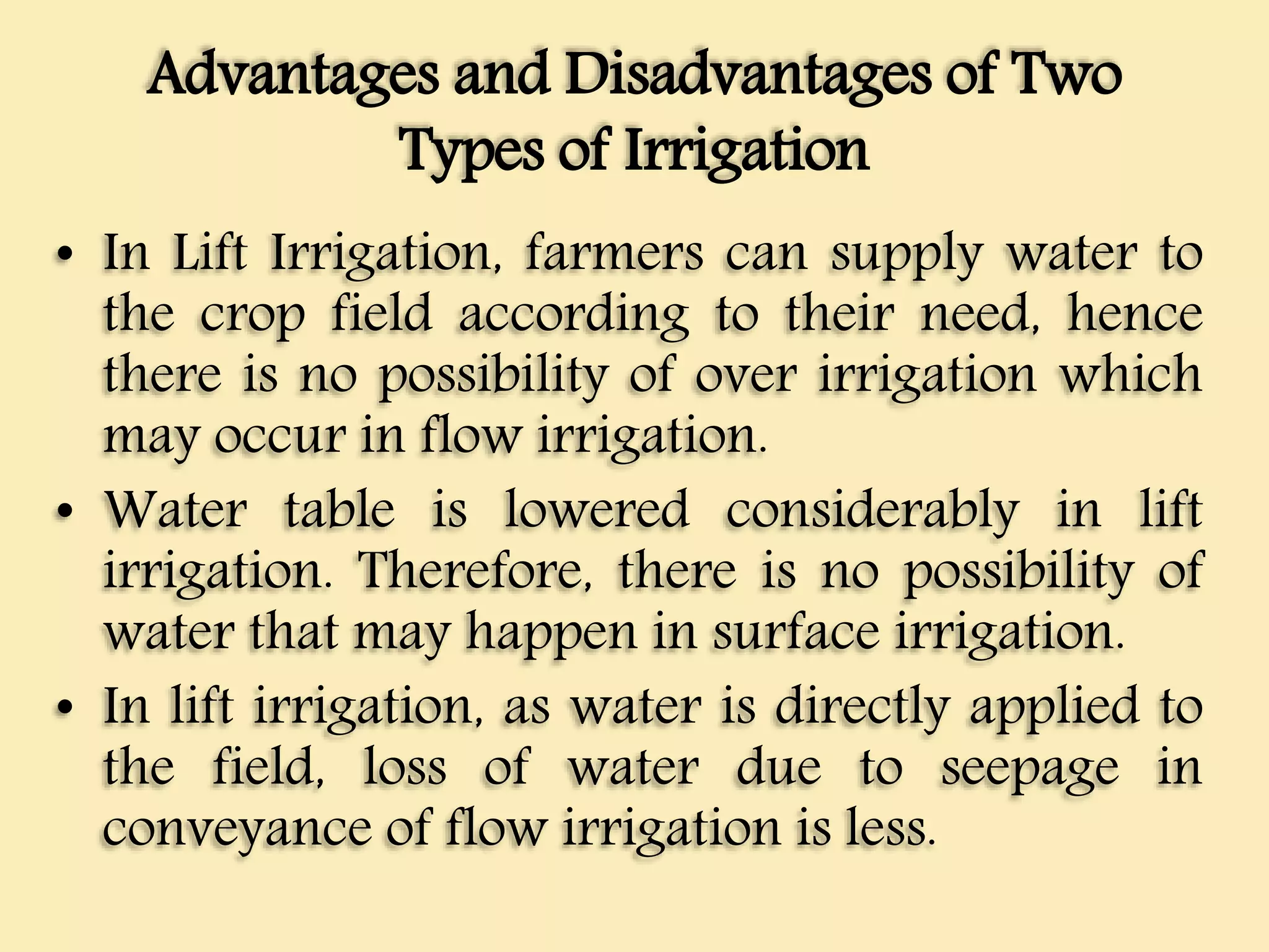 Advantages and Disadvantages of Two
Types of Irrigation
• In Lift Irrigation, farmers can supply water to
the crop field according to their need, hence
there is no possibility of over irrigation which
may occur in flow irrigation.
• Water table is lowered considerably in lift
irrigation. Therefore, there is no possibility of
water that may happen in surface irrigation.
• In lift irrigation, as water is directly applied to
the field, loss of water due to seepage in
conveyance of flow irrigation is less.
 