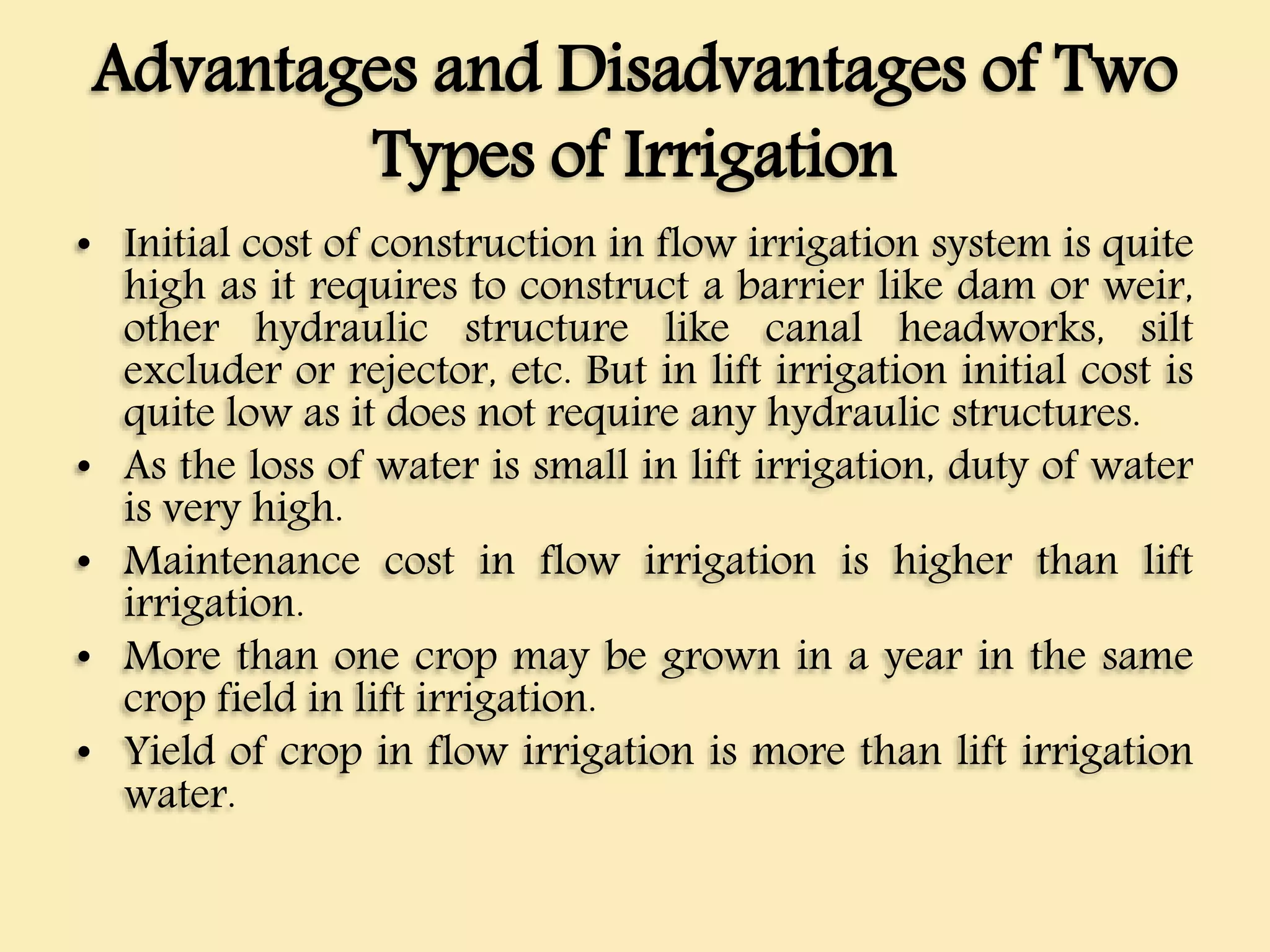 Advantages and Disadvantages of Two
Types of Irrigation
• Initial cost of construction in flow irrigation system is quite
high as it requires to construct a barrier like dam or weir,
other hydraulic structure like canal headworks, silt
excluder or rejector, etc. But in lift irrigation initial cost is
quite low as it does not require any hydraulic structures.
• As the loss of water is small in lift irrigation, duty of water
is very high.
• Maintenance cost in flow irrigation is higher than lift
irrigation.
• More than one crop may be grown in a year in the same
crop field in lift irrigation.
• Yield of crop in flow irrigation is more than lift irrigation
water.
 