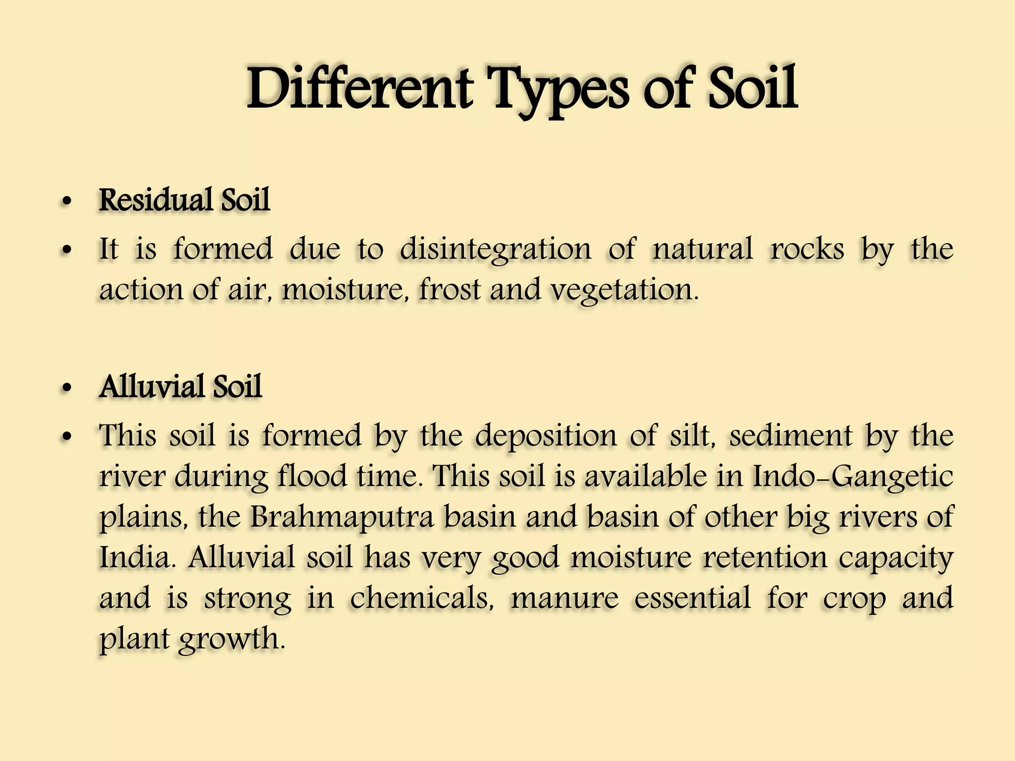 Different Types of Soil
• Residual Soil
• It is formed due to disintegration of natural rocks by the
action of air, moisture, frost and vegetation.
• Alluvial Soil
• This soil is formed by the deposition of silt, sediment by the
river during flood time. This soil is available in Indo-Gangetic
plains, the Brahmaputra basin and basin of other big rivers of
India. Alluvial soil has very good moisture retention capacity
and is strong in chemicals, manure essential for crop and
plant growth.
 