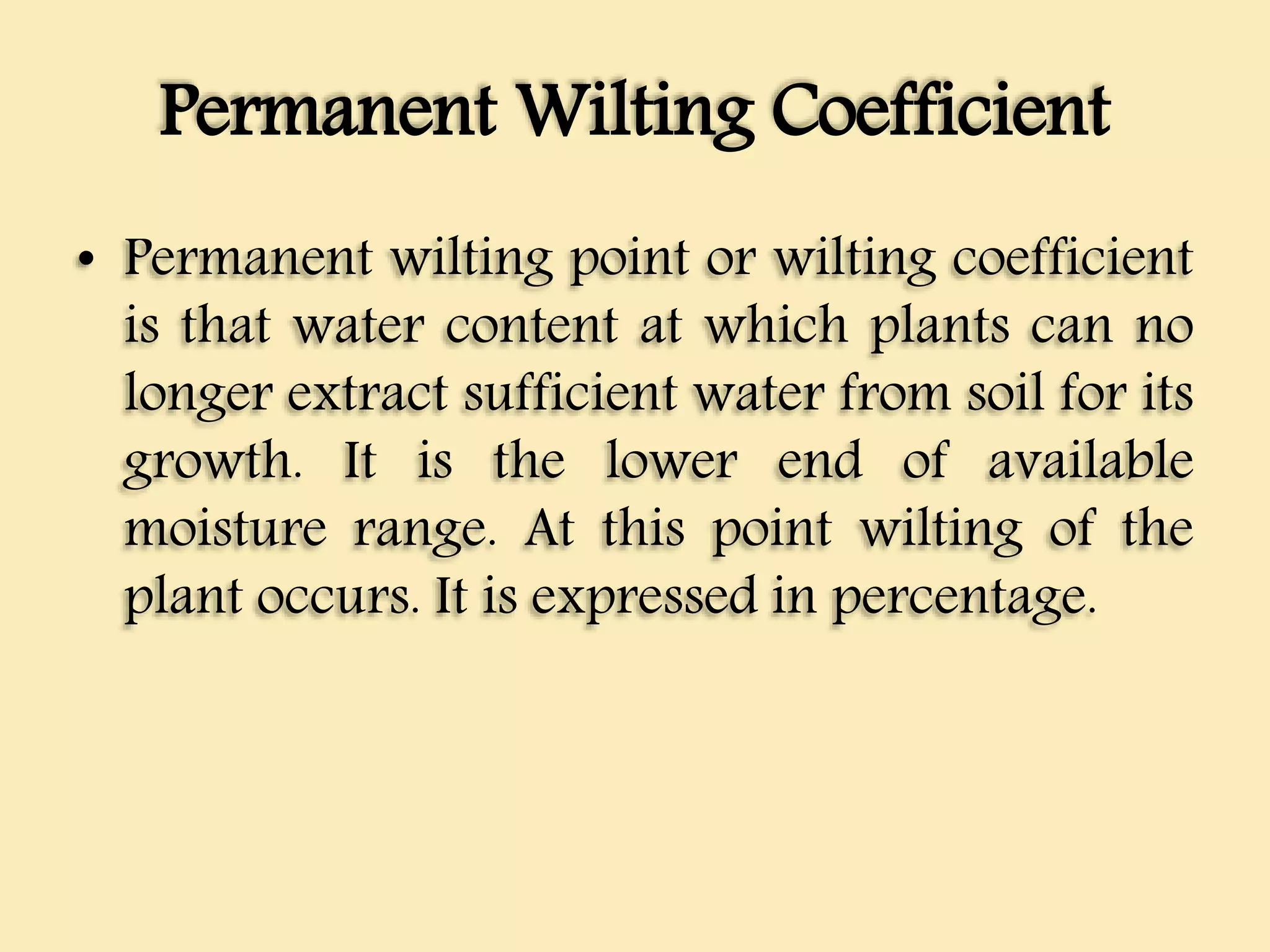 Permanent Wilting Coefficient
• Permanent wilting point or wilting coefficient
is that water content at which plants can no
longer extract sufficient water from soil for its
growth. It is the lower end of available
moisture range. At this point wilting of the
plant occurs. It is expressed in percentage.
 