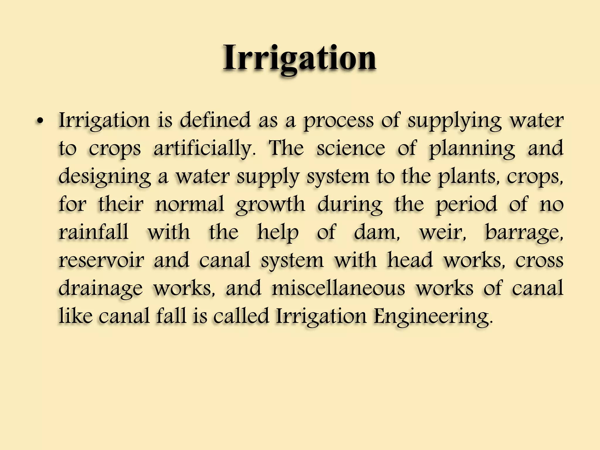 Irrigation
• Irrigation is defined as a process of supplying water
to crops artificially. The science of planning and
designing a water supply system to the plants, crops,
for their normal growth during the period of no
rainfall with the help of dam, weir, barrage,
reservoir and canal system with head works, cross
drainage works, and miscellaneous works of canal
like canal fall is called Irrigation Engineering.
 