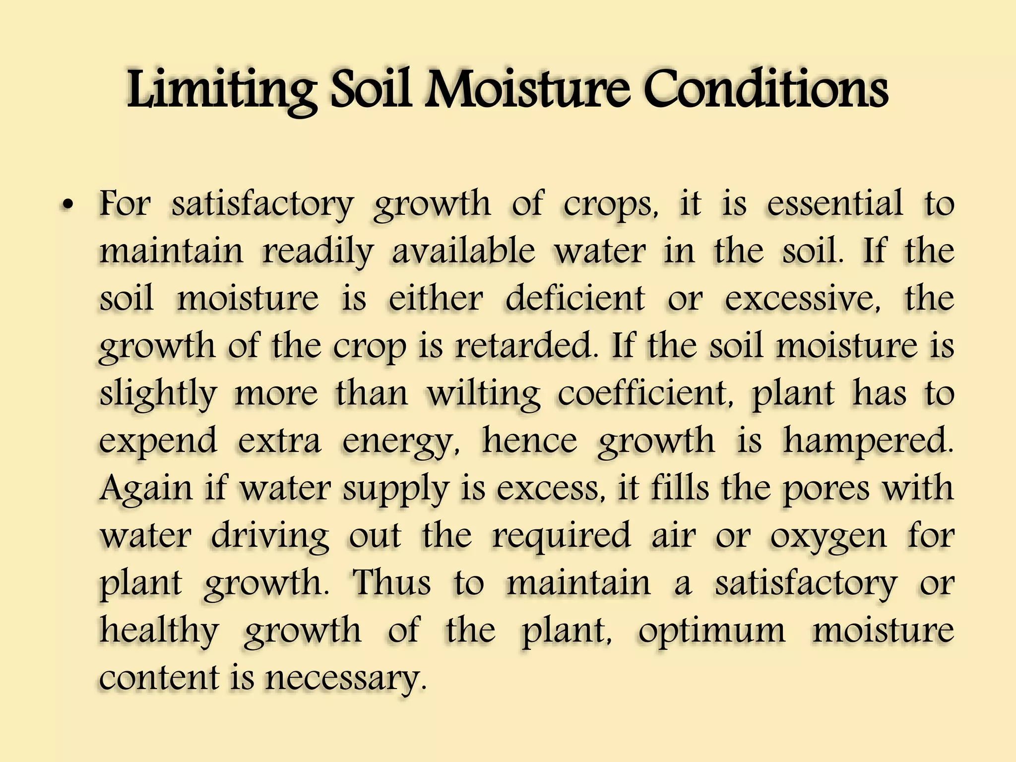 Limiting Soil Moisture Conditions
• For satisfactory growth of crops, it is essential to
maintain readily available water in the soil. If the
soil moisture is either deficient or excessive, the
growth of the crop is retarded. If the soil moisture is
slightly more than wilting coefficient, plant has to
expend extra energy, hence growth is hampered.
Again if water supply is excess, it fills the pores with
water driving out the required air or oxygen for
plant growth. Thus to maintain a satisfactory or
healthy growth of the plant, optimum moisture
content is necessary.
 