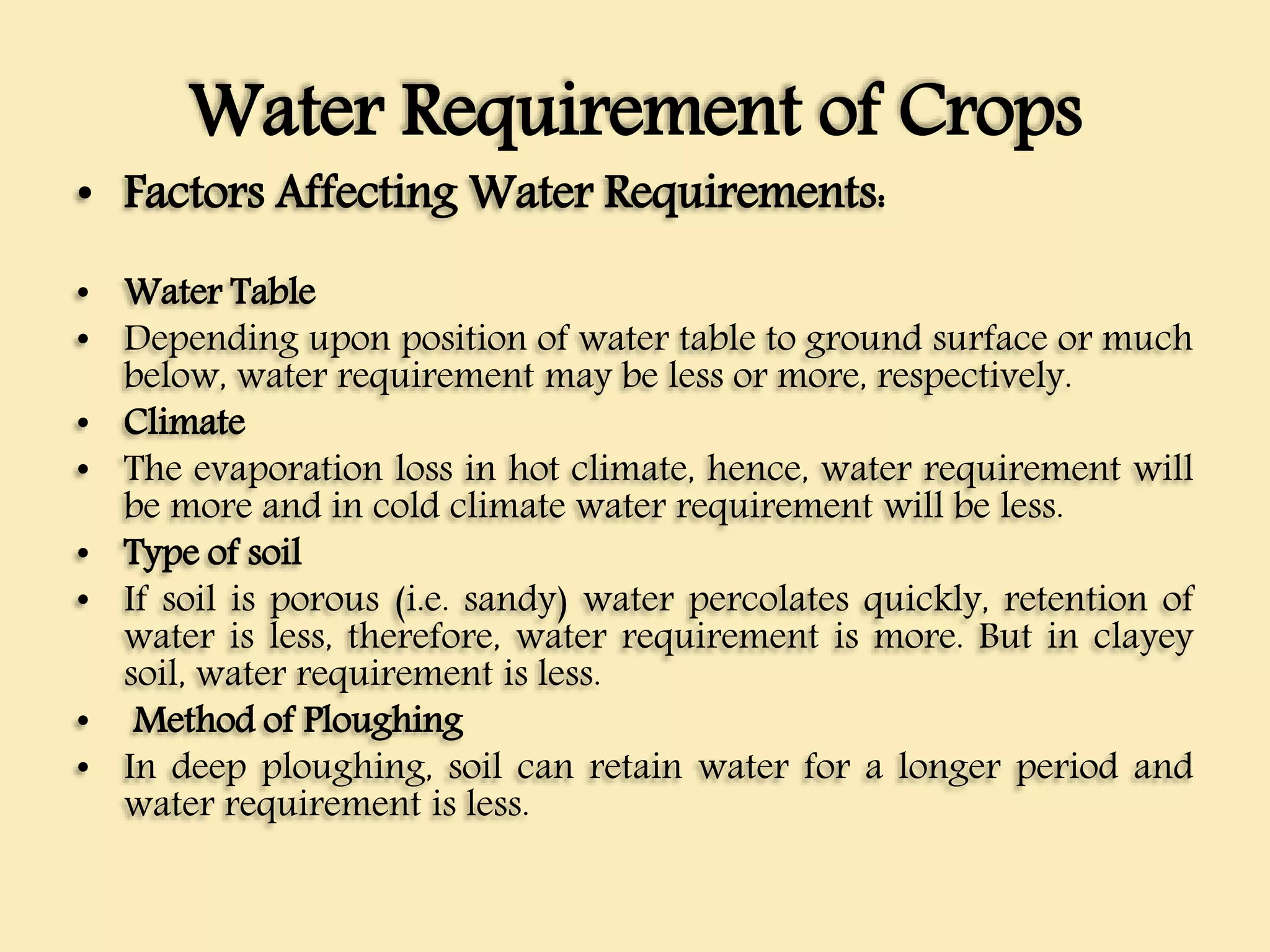 Water Requirement of Crops
• Factors Affecting Water Requirements:
• Water Table
• Depending upon position of water table to ground surface or much
below, water requirement may be less or more, respectively.
• Climate
• The evaporation loss in hot climate, hence, water requirement will
be more and in cold climate water requirement will be less.
• Type of soil
• If soil is porous (i.e. sandy) water percolates quickly, retention of
water is less, therefore, water requirement is more. But in clayey
soil, water requirement is less.
• Method of Ploughing
• In deep ploughing, soil can retain water for a longer period and
water requirement is less.
 