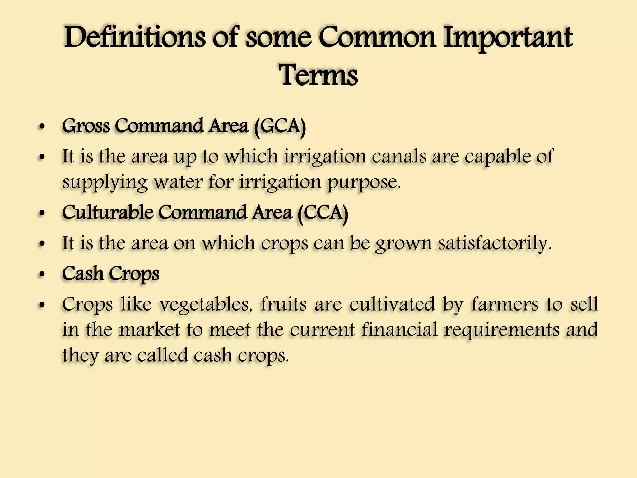 Definitions of some Common Important
Terms
• Gross Command Area (GCA)
• It is the area up to which irrigation canals are capable of
supplying water for irrigation purpose.
• Culturable Command Area (CCA)
• It is the area on which crops can be grown satisfactorily.
• Cash Crops
• Crops like vegetables, fruits are cultivated by farmers to sell
in the market to meet the current financial requirements and
they are called cash crops.
 