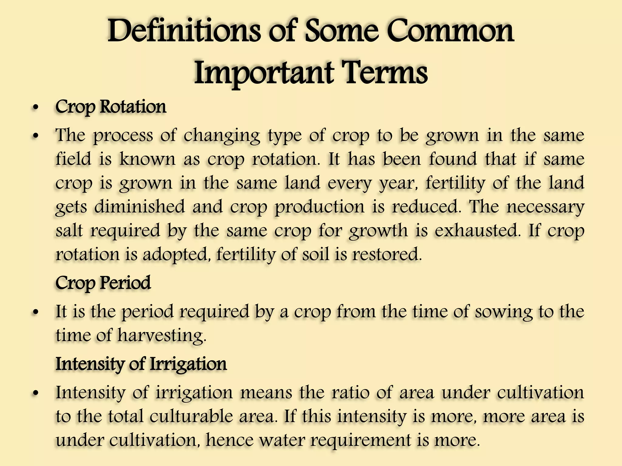 Definitions of Some Common
Important Terms
• Crop Rotation
• The process of changing type of crop to be grown in the same
field is known as crop rotation. It has been found that if same
crop is grown in the same land every year, fertility of the land
gets diminished and crop production is reduced. The necessary
salt required by the same crop for growth is exhausted. If crop
rotation is adopted, fertility of soil is restored.
Crop Period
• It is the period required by a crop from the time of sowing to the
time of harvesting.
Intensity of Irrigation
• Intensity of irrigation means the ratio of area under cultivation
to the total culturable area. If this intensity is more, more area is
under cultivation, hence water requirement is more.
 