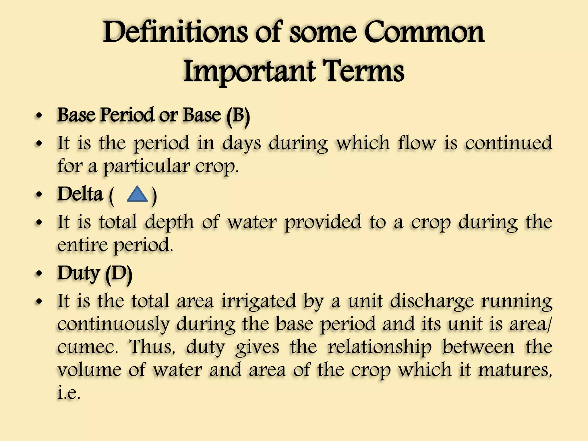 Definitions of some Common
Important Terms
• Base Period or Base (B)
• It is the period in days during which flow is continued
for a particular crop.
• Delta ( )
• It is total depth of water provided to a crop during the
entire period.
• Duty (D)
• It is the total area irrigated by a unit discharge running
continuously during the base period and its unit is area/
cumec. Thus, duty gives the relationship between the
volume of water and area of the crop which it matures,
i.e.
 