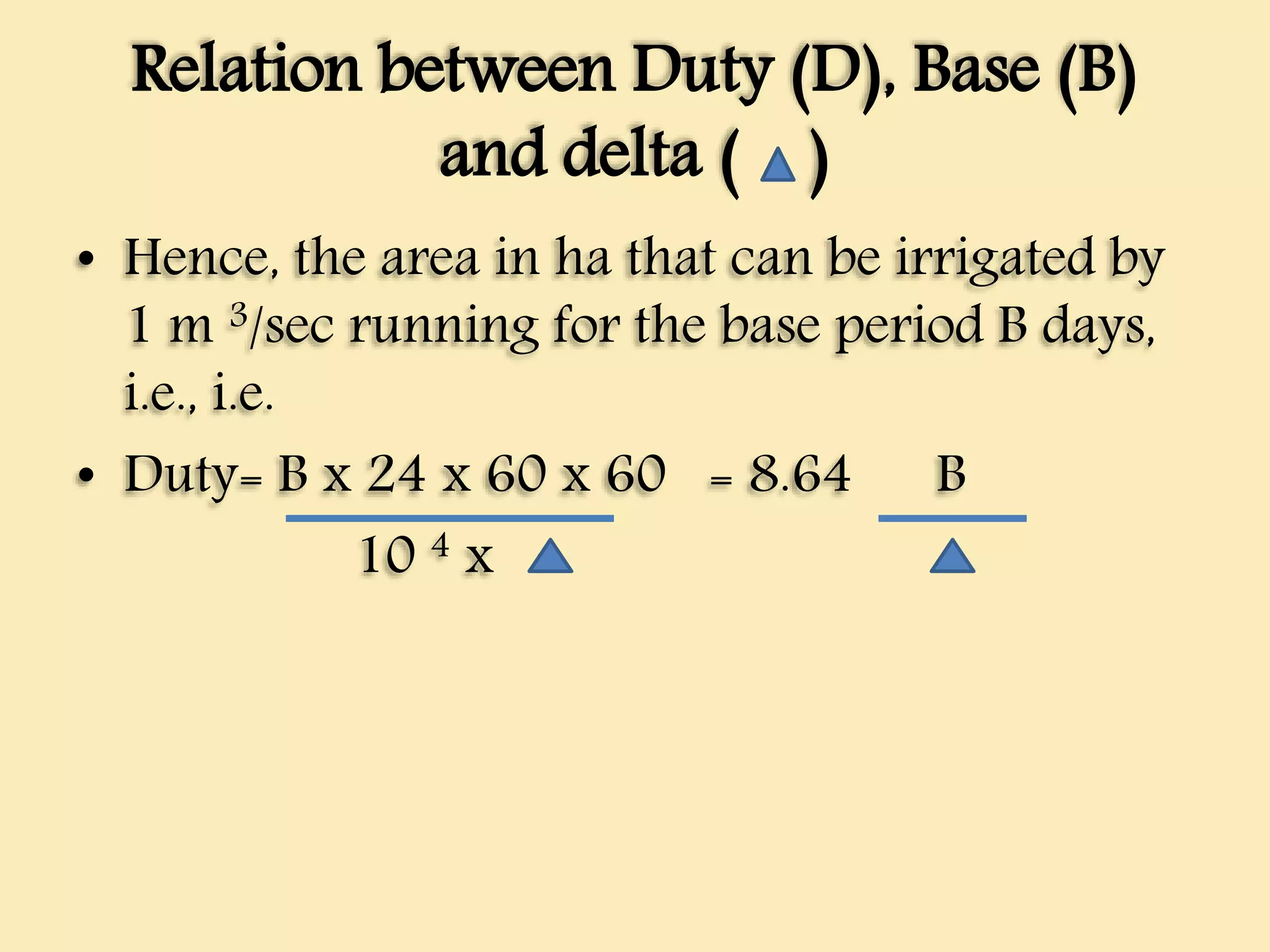 Relation between Duty (D), Base (B)
and delta ( )
• Hence, the area in ha that can be irrigated by
1 m 3/sec running for the base period B days,
i.e., i.e.
• Duty= B x 24 x 60 x 60 = 8.64 B
10 4 x
 