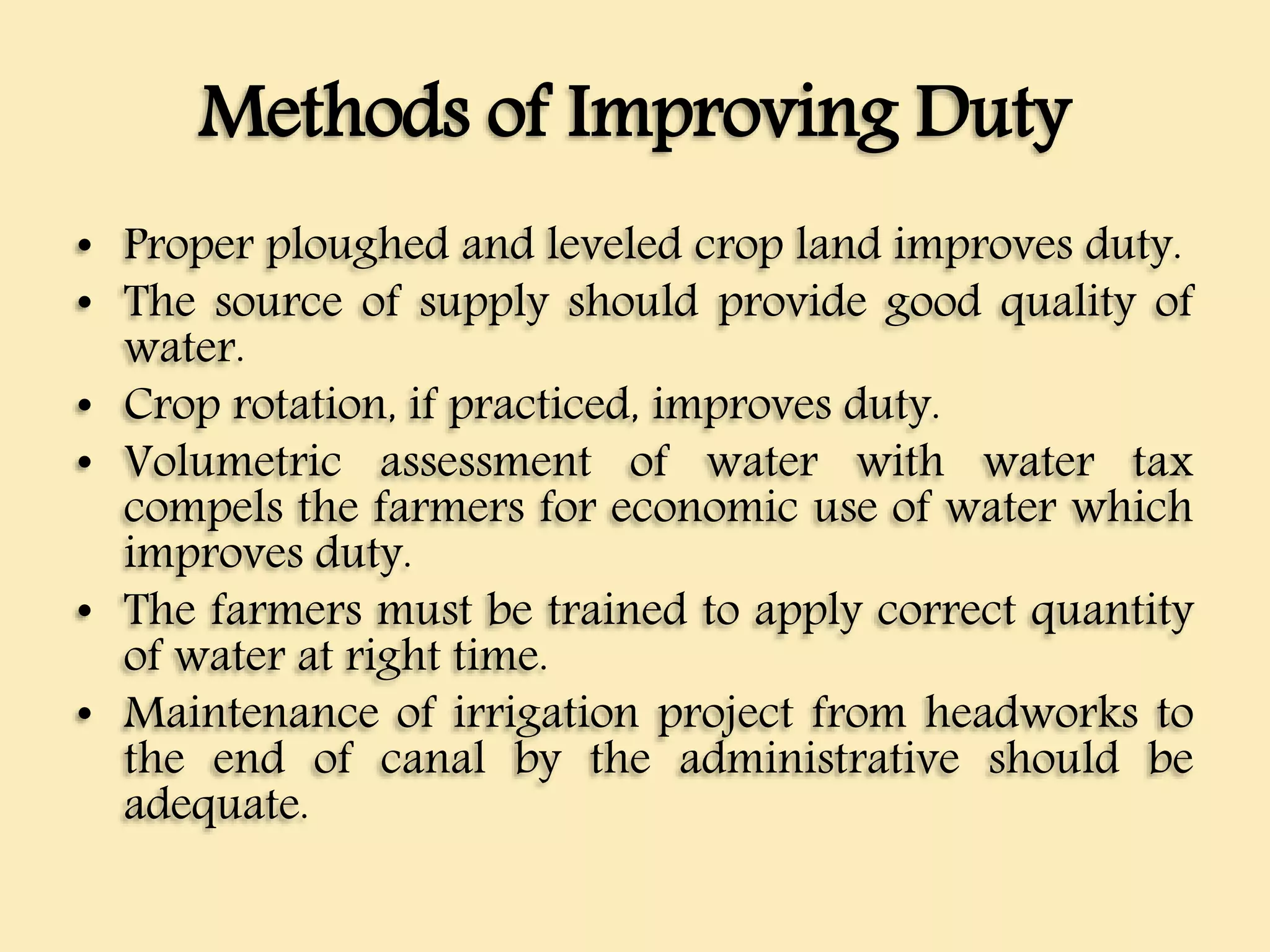 Methods of Improving Duty
• Proper ploughed and leveled crop land improves duty.
• The source of supply should provide good quality of
water.
• Crop rotation, if practiced, improves duty.
• Volumetric assessment of water with water tax
compels the farmers for economic use of water which
improves duty.
• The farmers must be trained to apply correct quantity
of water at right time.
• Maintenance of irrigation project from headworks to
the end of canal by the administrative should be
adequate.
 