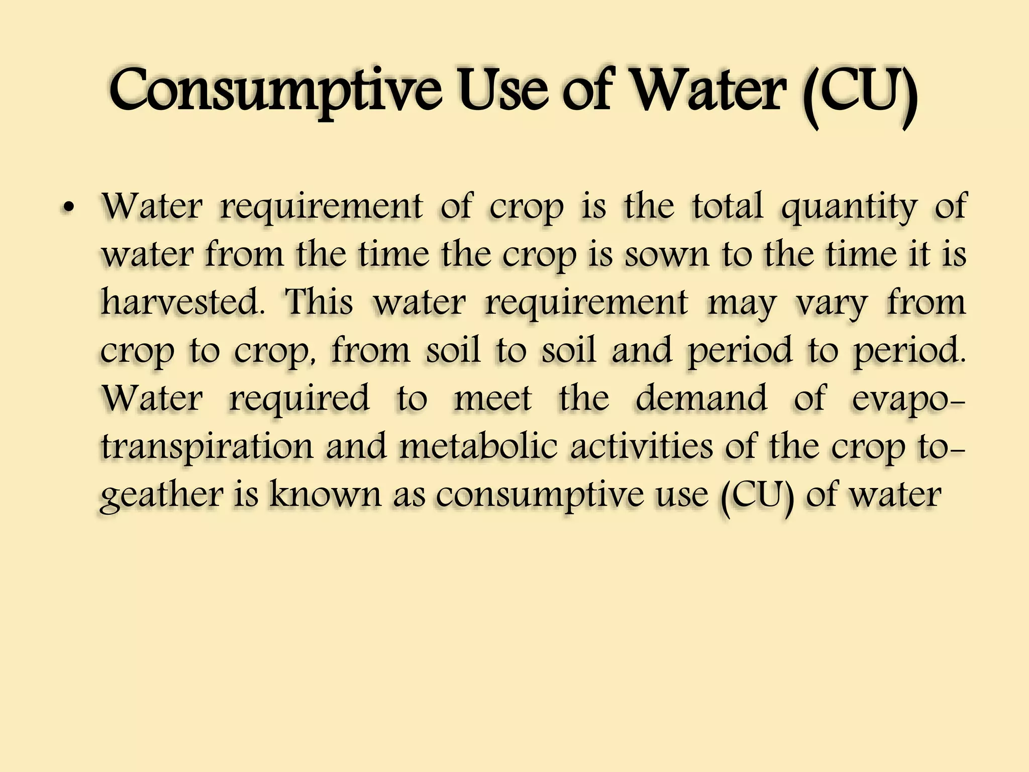 Consumptive Use of Water (CU)
• Water requirement of crop is the total quantity of
water from the time the crop is sown to the time it is
harvested. This water requirement may vary from
crop to crop, from soil to soil and period to period.
Water required to meet the demand of evapo-
transpiration and metabolic activities of the crop to-
geather is known as consumptive use (CU) of water
 