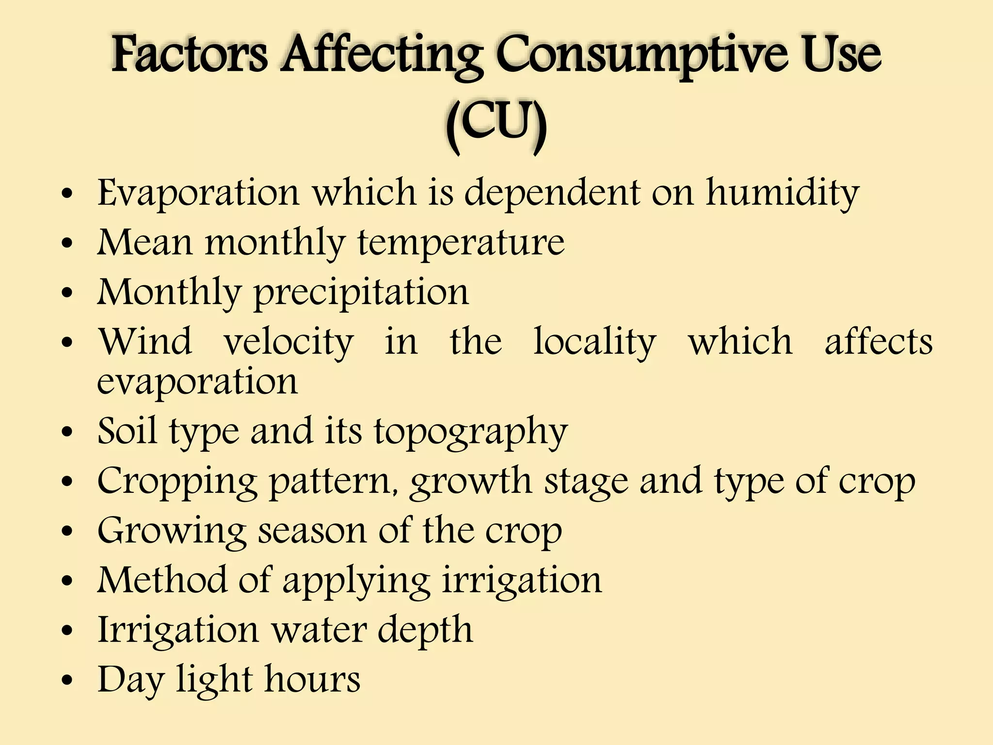 Factors Affecting Consumptive Use
(CU)
• Evaporation which is dependent on humidity
• Mean monthly temperature
• Monthly precipitation
• Wind velocity in the locality which affects
evaporation
• Soil type and its topography
• Cropping pattern, growth stage and type of crop
• Growing season of the crop
• Method of applying irrigation
• Irrigation water depth
• Day light hours
 