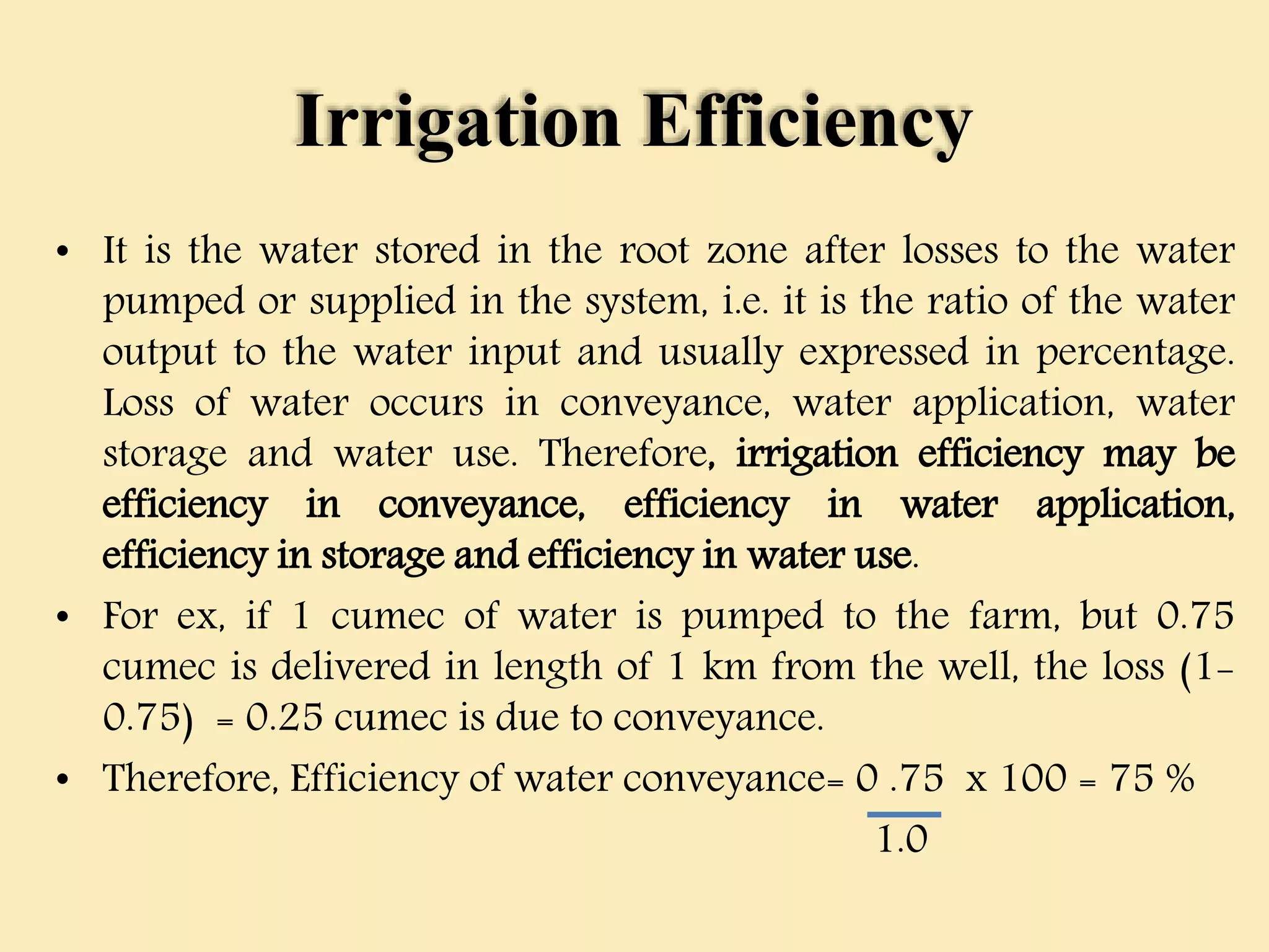 Irrigation Efficiency
• It is the water stored in the root zone after losses to the water
pumped or supplied in the system, i.e. it is the ratio of the water
output to the water input and usually expressed in percentage.
Loss of water occurs in conveyance, water application, water
storage and water use. Therefore, irrigation efficiency may be
efficiency in conveyance, efficiency in water application,
efficiency in storage and efficiency in water use.
• For ex, if 1 cumec of water is pumped to the farm, but 0.75
cumec is delivered in length of 1 km from the well, the loss (1-
0.75) = 0.25 cumec is due to conveyance.
• Therefore, Efficiency of water conveyance= 0 .75 x 100 = 75 %
1.0
 