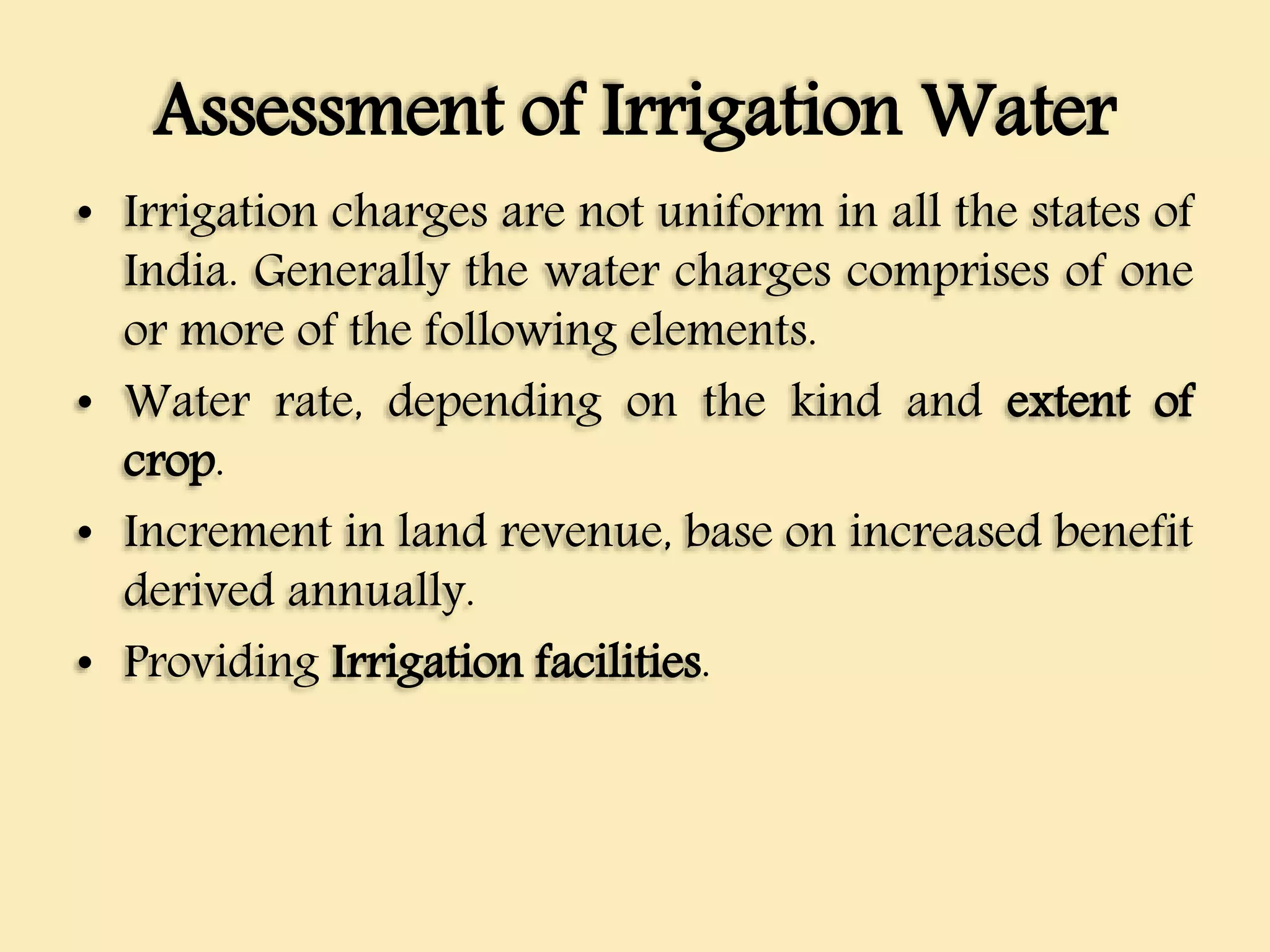 Assessment of Irrigation Water
• Irrigation charges are not uniform in all the states of
India. Generally the water charges comprises of one
or more of the following elements.
• Water rate, depending on the kind and extent of
crop.
• Increment in land revenue, base on increased benefit
derived annually.
• Providing Irrigation facilities.
 