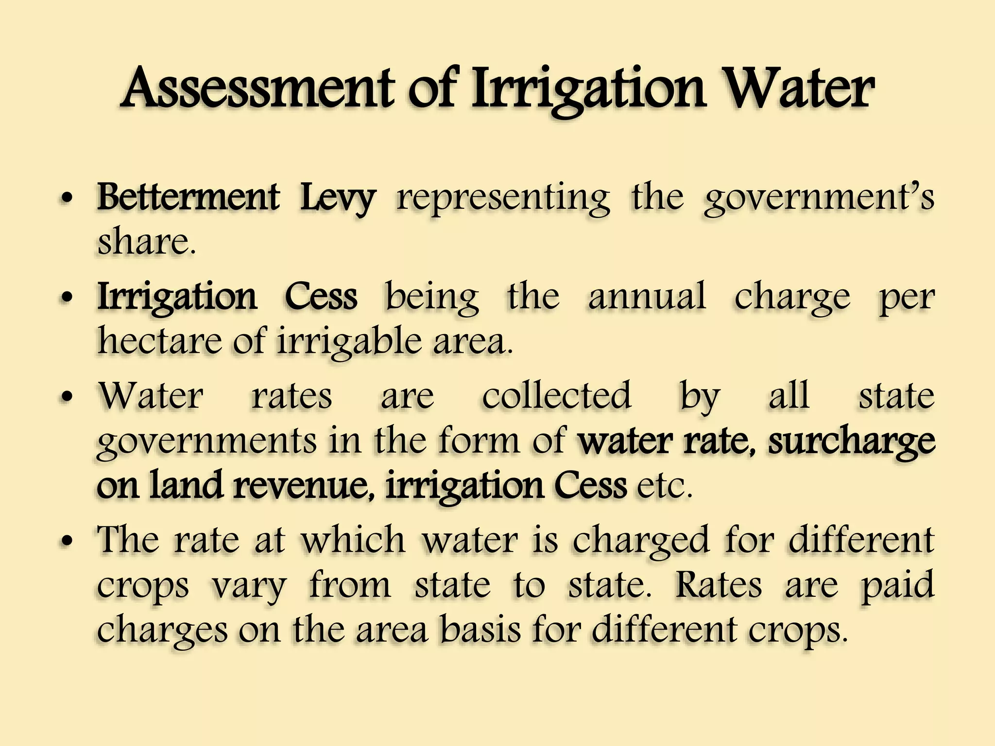 Assessment of Irrigation Water
• Betterment Levy representing the government’s
share.
• Irrigation Cess being the annual charge per
hectare of irrigable area.
• Water rates are collected by all state
governments in the form of water rate, surcharge
on land revenue, irrigation Cess etc.
• The rate at which water is charged for different
crops vary from state to state. Rates are paid
charges on the area basis for different crops.
 