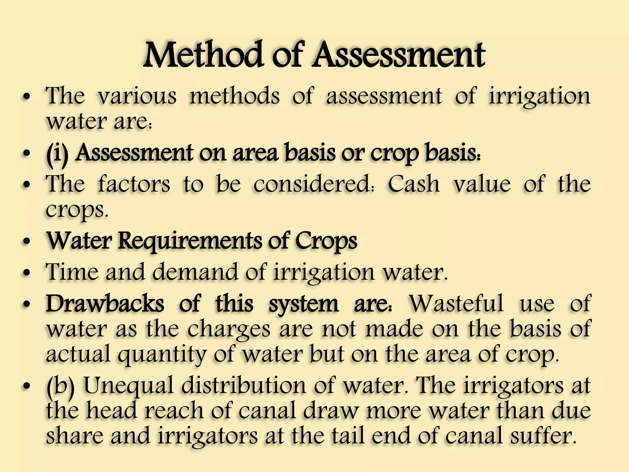 Method of Assessment
• The various methods of assessment of irrigation
water are:
• (i) Assessment on area basis or crop basis:
• The factors to be considered: Cash value of the
crops.
• Water Requirements of Crops
• Time and demand of irrigation water.
• Drawbacks of this system are: Wasteful use of
water as the charges are not made on the basis of
actual quantity of water but on the area of crop.
• (b) Unequal distribution of water. The irrigators at
the head reach of canal draw more water than due
share and irrigators at the tail end of canal suffer.
 