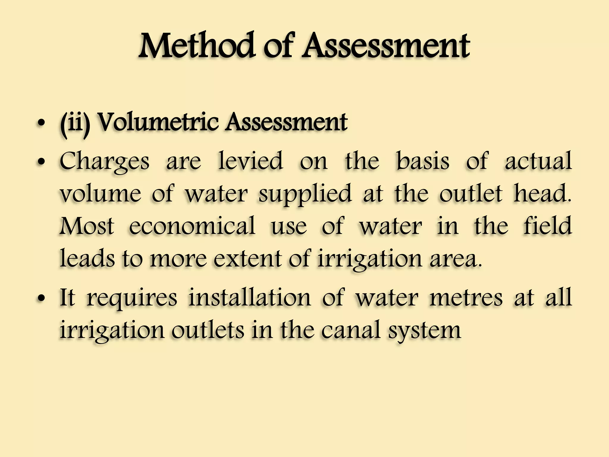 Method of Assessment
• (ii) Volumetric Assessment
• Charges are levied on the basis of actual
volume of water supplied at the outlet head.
Most economical use of water in the field
leads to more extent of irrigation area.
• It requires installation of water metres at all
irrigation outlets in the canal system
 