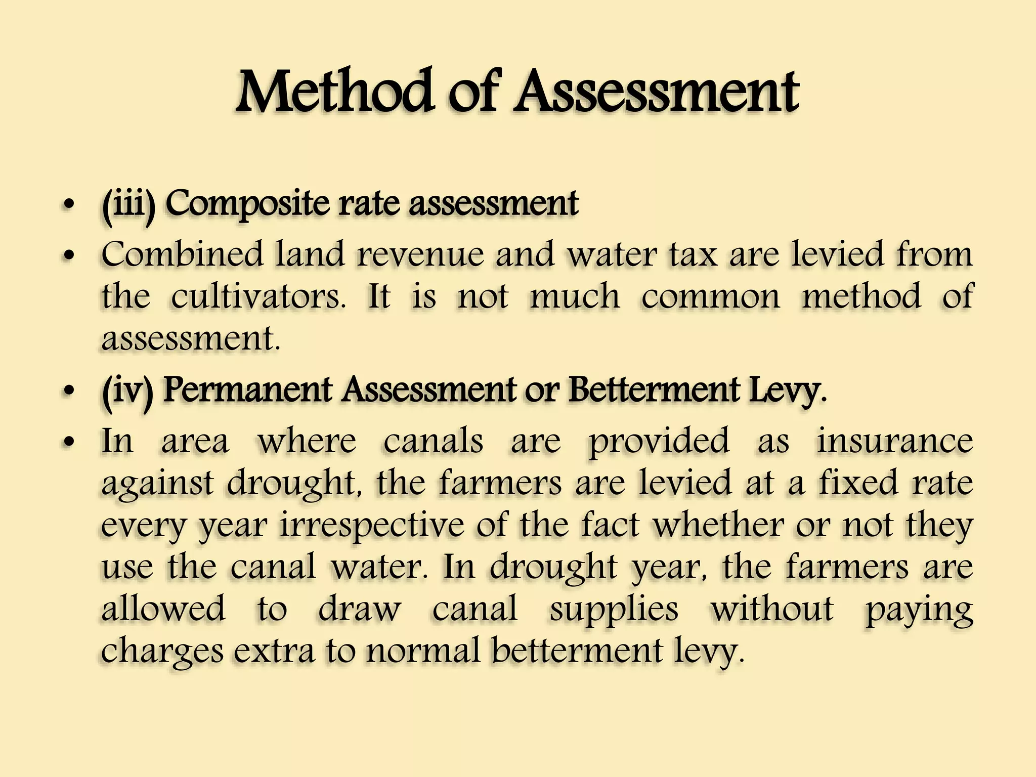 Method of Assessment
• (iii) Composite rate assessment
• Combined land revenue and water tax are levied from
the cultivators. It is not much common method of
assessment.
• (iv) Permanent Assessment or Betterment Levy.
• In area where canals are provided as insurance
against drought, the farmers are levied at a fixed rate
every year irrespective of the fact whether or not they
use the canal water. In drought year, the farmers are
allowed to draw canal supplies without paying
charges extra to normal betterment levy.
 