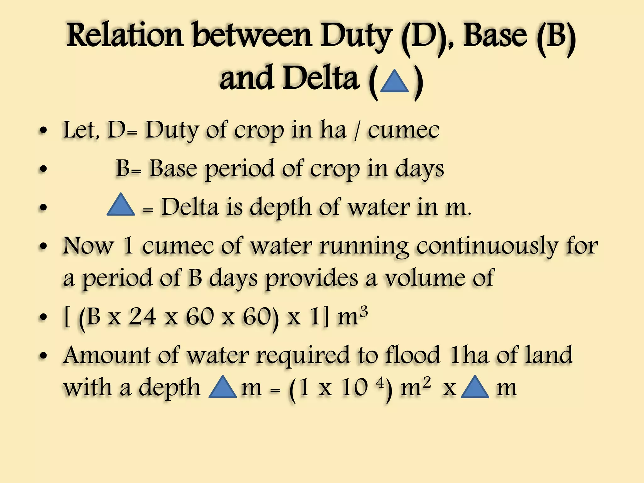 Relation between Duty (D), Base (B)
and Delta ( )
• Let, D= Duty of crop in ha / cumec
• B= Base period of crop in days
• = Delta is depth of water in m.
• Now 1 cumec of water running continuously for
a period of B days provides a volume of
• [ (B x 24 x 60 x 60) x 1] m3
• Amount of water required to flood 1ha of land
with a depth m = (1 x 10 4) m2 x m
 
