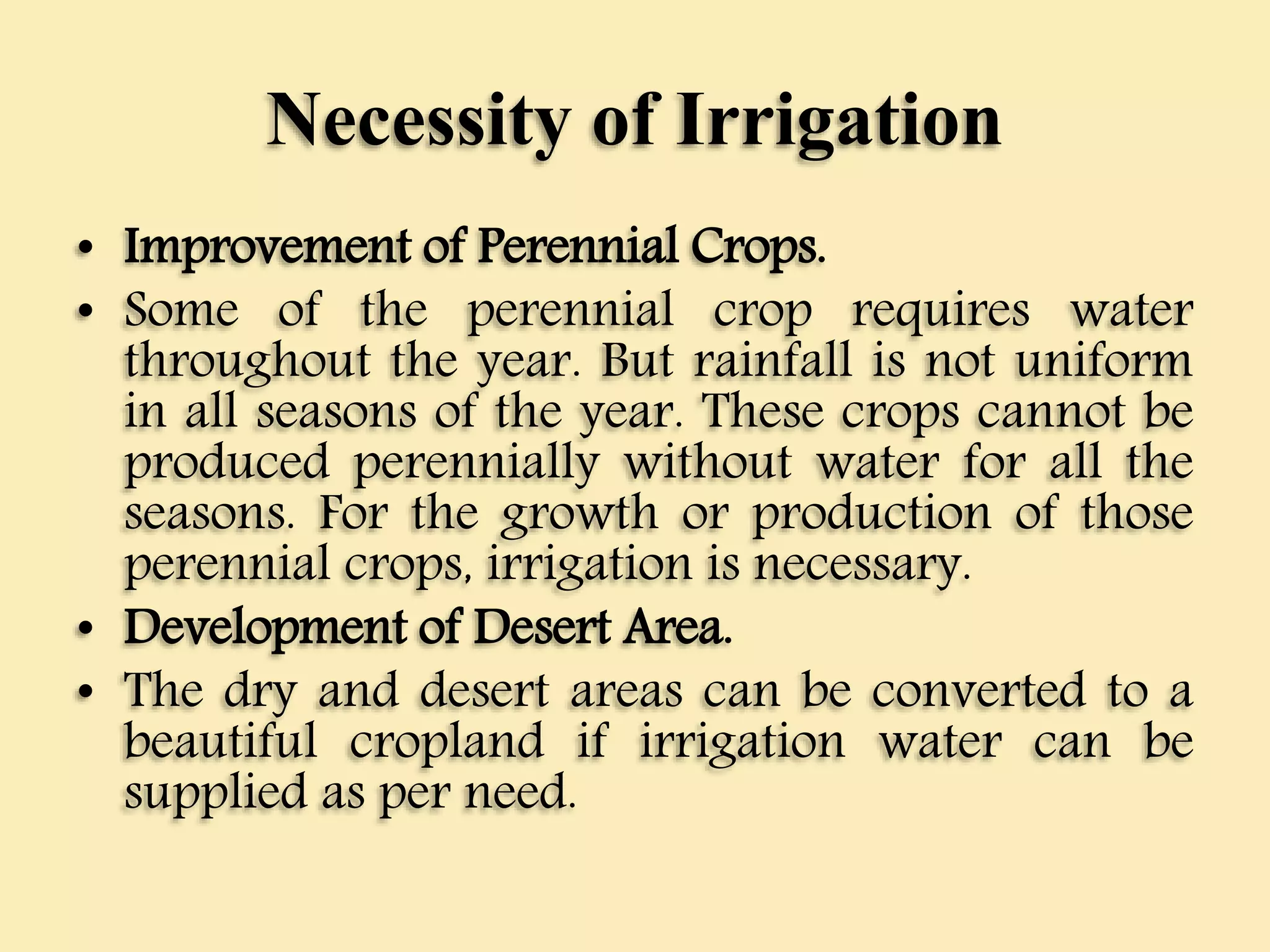 Necessity of Irrigation
• Improvement of Perennial Crops.
• Some of the perennial crop requires water
throughout the year. But rainfall is not uniform
in all seasons of the year. These crops cannot be
produced perennially without water for all the
seasons. For the growth or production of those
perennial crops, irrigation is necessary.
• Development of Desert Area.
• The dry and desert areas can be converted to a
beautiful cropland if irrigation water can be
supplied as per need.
 