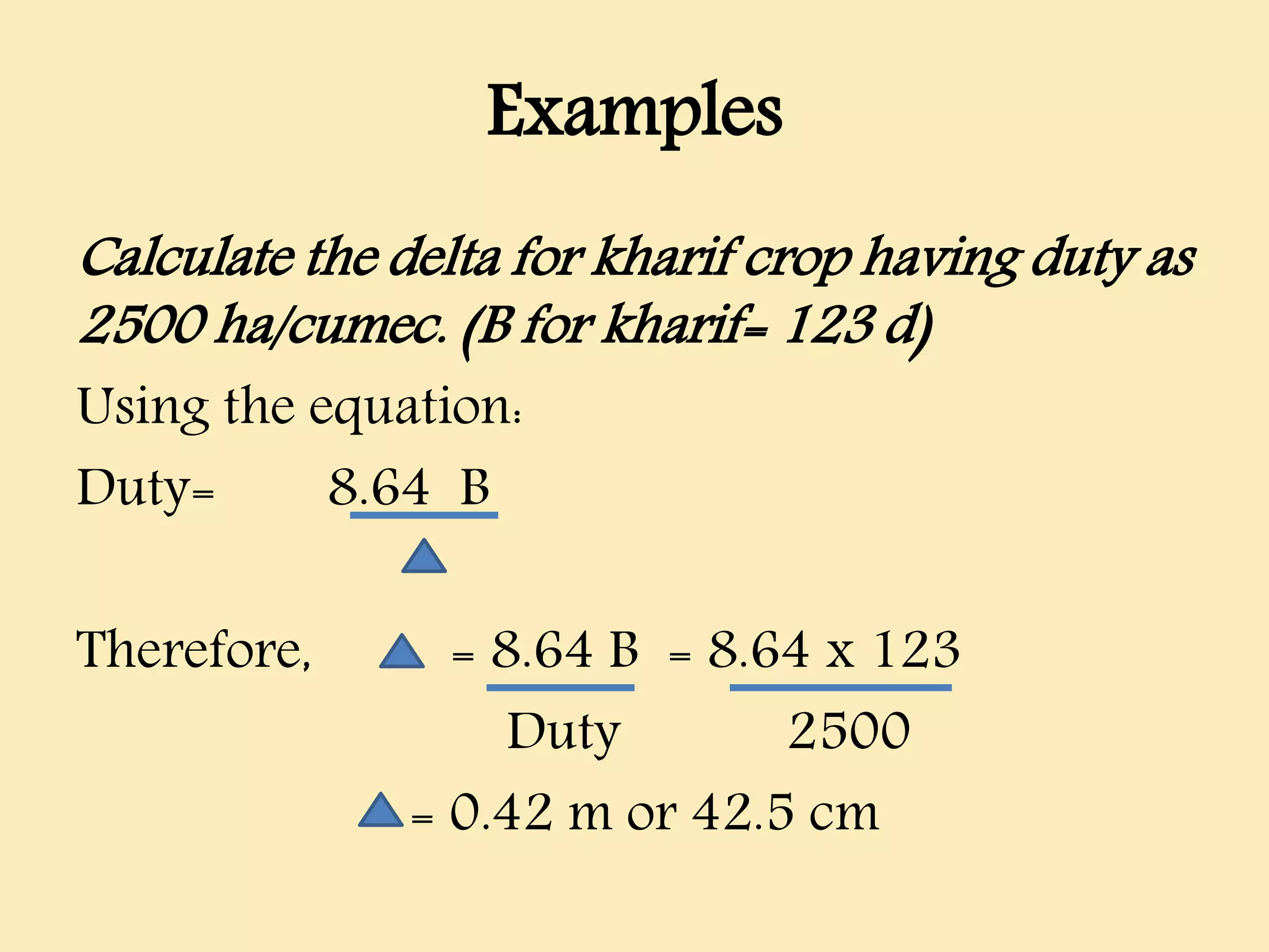 Examples
Calculate the delta for kharif crop having duty as
2500 ha/cumec. (B for kharif= 123 d)
Using the equation:
Duty= 8.64 B
Therefore, = 8.64 B = 8.64 x 123
Duty 2500
= 0.42 m or 42.5 cm
 