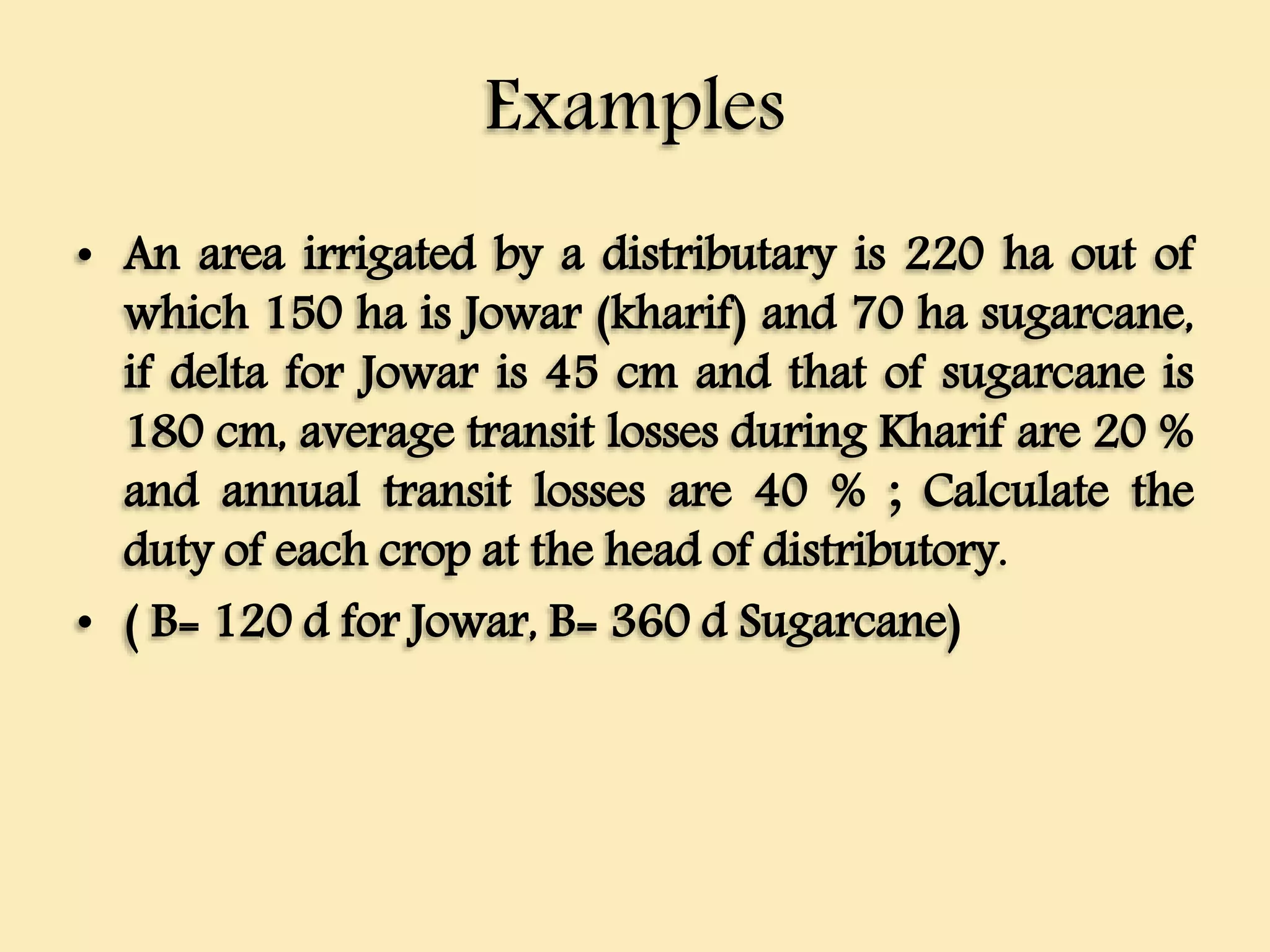 Examples
• An area irrigated by a distributary is 220 ha out of
which 150 ha is Jowar (kharif) and 70 ha sugarcane,
if delta for Jowar is 45 cm and that of sugarcane is
180 cm, average transit losses during Kharif are 20 %
and annual transit losses are 40 % ; Calculate the
duty of each crop at the head of distributory.
• ( B= 120 d for Jowar, B= 360 d Sugarcane)
 