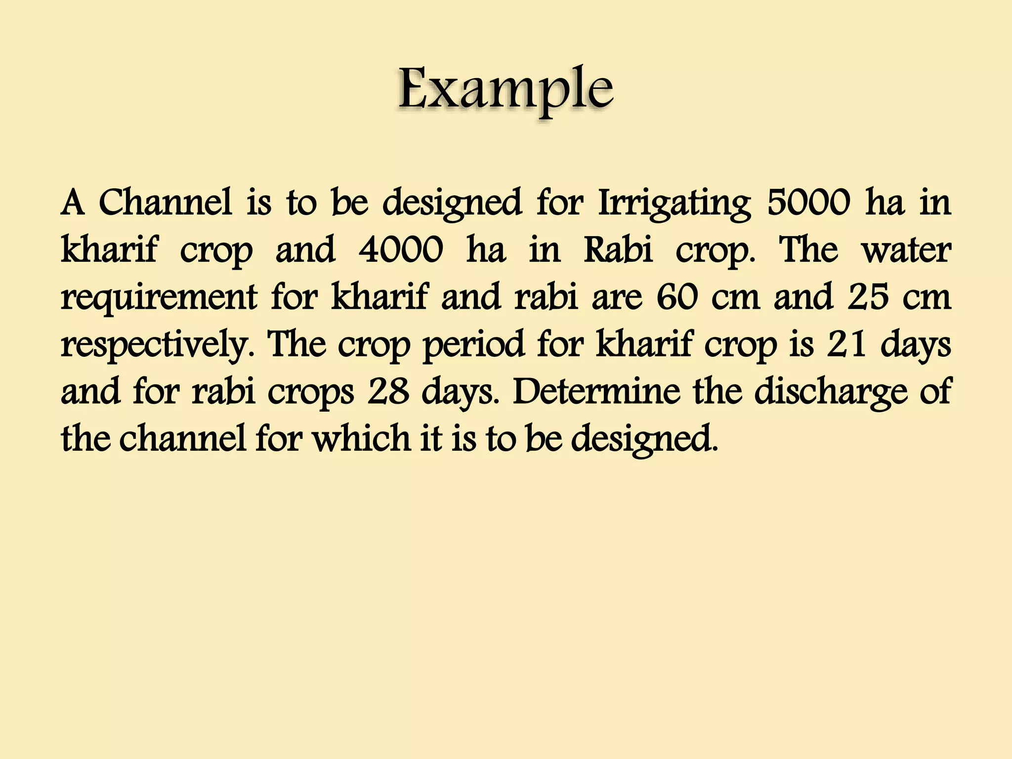 Example
A Channel is to be designed for Irrigating 5000 ha in
kharif crop and 4000 ha in Rabi crop. The water
requirement for kharif and rabi are 60 cm and 25 cm
respectively. The crop period for kharif crop is 21 days
and for rabi crops 28 days. Determine the discharge of
the channel for which it is to be designed.
 