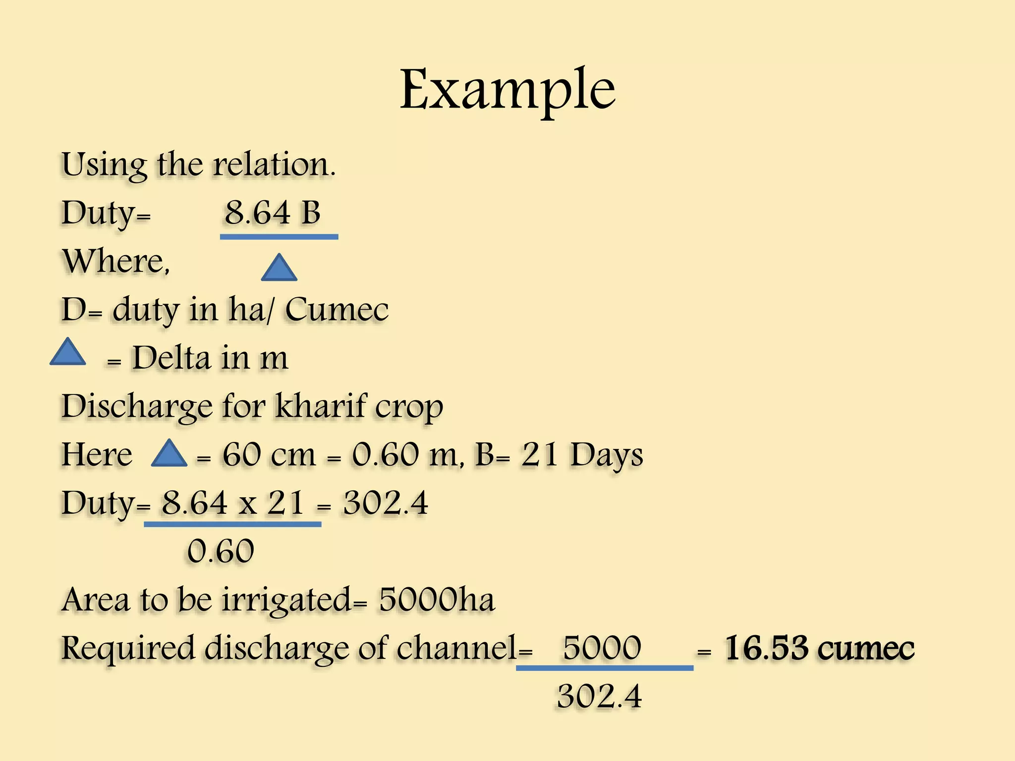 Example
Using the relation.
Duty= 8.64 B
Where,
D= duty in ha/ Cumec
= Delta in m
Discharge for kharif crop
Here = 60 cm = 0.60 m, B= 21 Days
Duty= 8.64 x 21 = 302.4
0.60
Area to be irrigated= 5000ha
Required discharge of channel= 5000 = 16.53 cumec
302.4
 