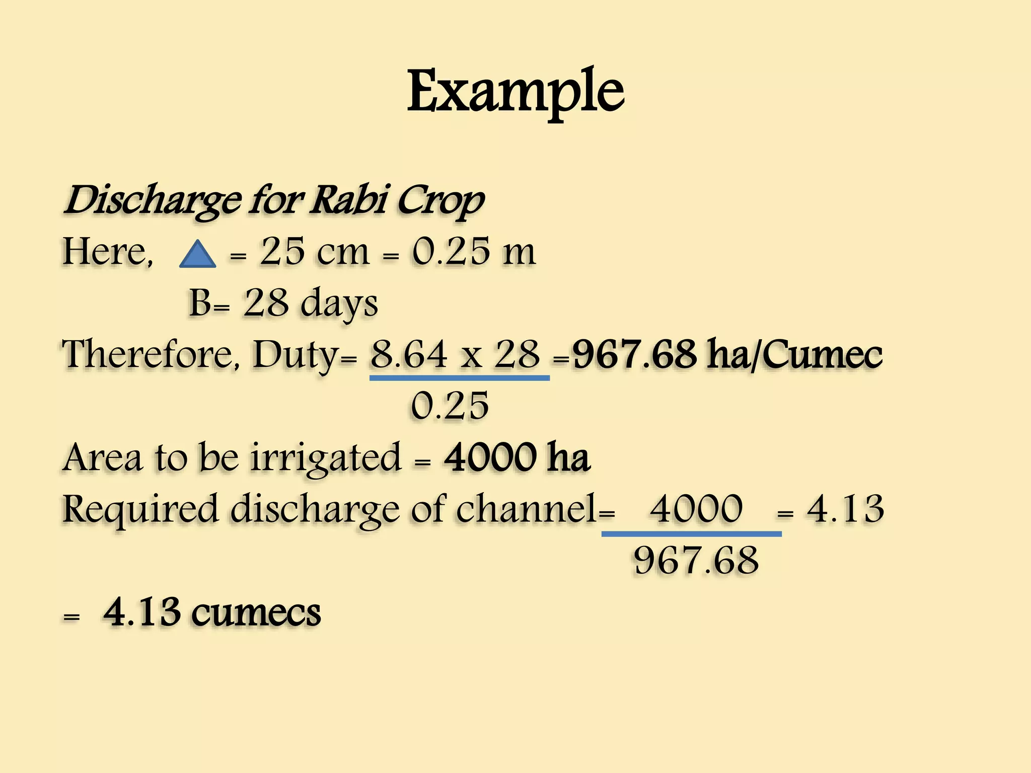 Example
Discharge for Rabi Crop
Here, = 25 cm = 0.25 m
B= 28 days
Therefore, Duty= 8.64 x 28 =967.68 ha/Cumec
0.25
Area to be irrigated = 4000 ha
Required discharge of channel= 4000 = 4.13
967.68
= 4.13 cumecs
 