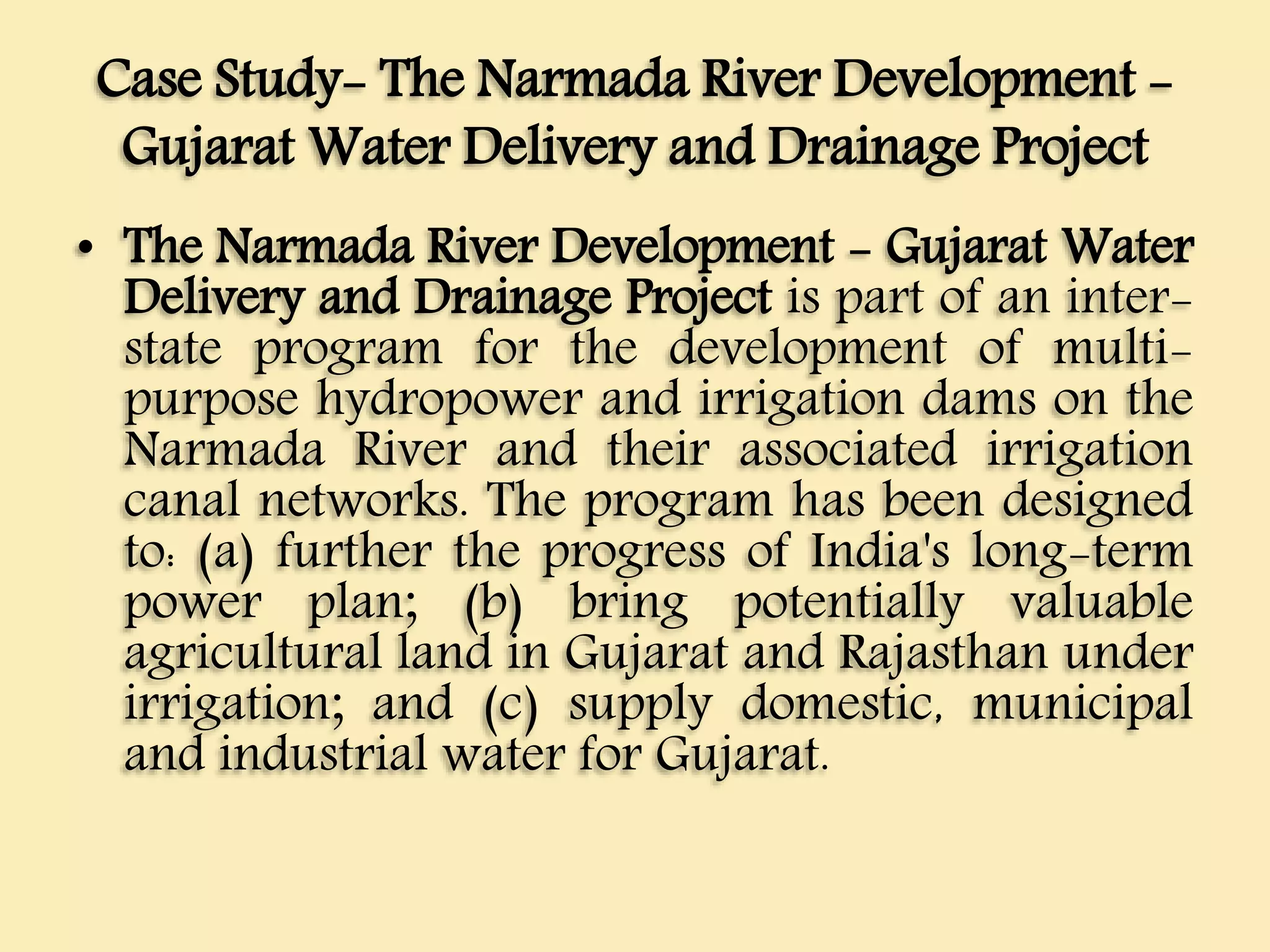 Case Study- The Narmada River Development -
Gujarat Water Delivery and Drainage Project
• The Narmada River Development - Gujarat Water
Delivery and Drainage Project is part of an inter-
state program for the development of multi-
purpose hydropower and irrigation dams on the
Narmada River and their associated irrigation
canal networks. The program has been designed
to: (a) further the progress of India's long-term
power plan; (b) bring potentially valuable
agricultural land in Gujarat and Rajasthan under
irrigation; and (c) supply domestic, municipal
and industrial water for Gujarat.
 
