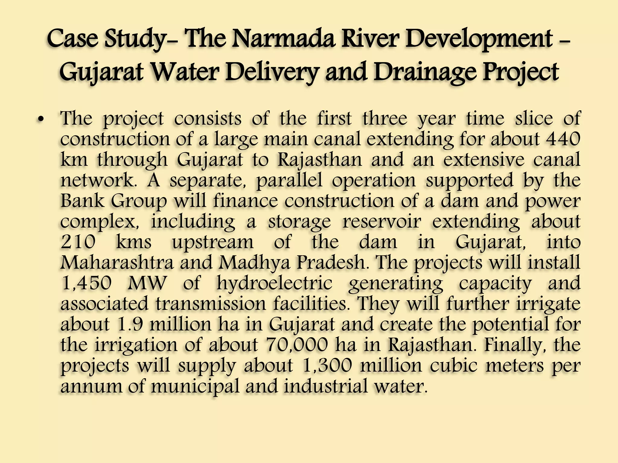 Case Study- The Narmada River Development -
Gujarat Water Delivery and Drainage Project
• The project consists of the first three year time slice of
construction of a large main canal extending for about 440
km through Gujarat to Rajasthan and an extensive canal
network. A separate, parallel operation supported by the
Bank Group will finance construction of a dam and power
complex, including a storage reservoir extending about
210 kms upstream of the dam in Gujarat, into
Maharashtra and Madhya Pradesh. The projects will install
1,450 MW of hydroelectric generating capacity and
associated transmission facilities. They will further irrigate
about 1.9 million ha in Gujarat and create the potential for
the irrigation of about 70,000 ha in Rajasthan. Finally, the
projects will supply about 1,300 million cubic meters per
annum of municipal and industrial water.
 