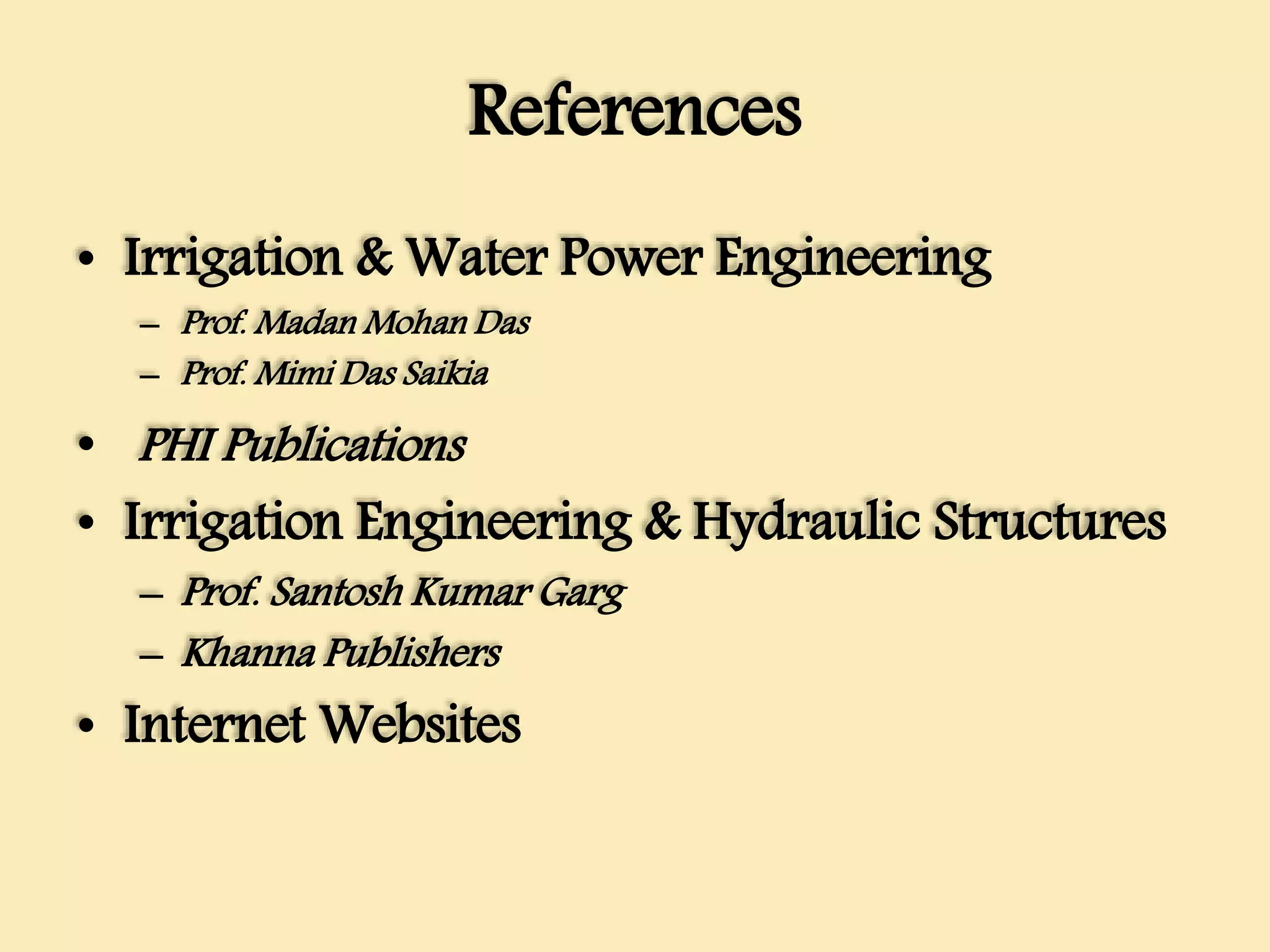 References
• Irrigation & Water Power Engineering
– Prof. Madan Mohan Das
– Prof. Mimi Das Saikia
• PHI Publications
• Irrigation Engineering & Hydraulic Structures
– Prof. Santosh Kumar Garg
– Khanna Publishers
• Internet Websites
 