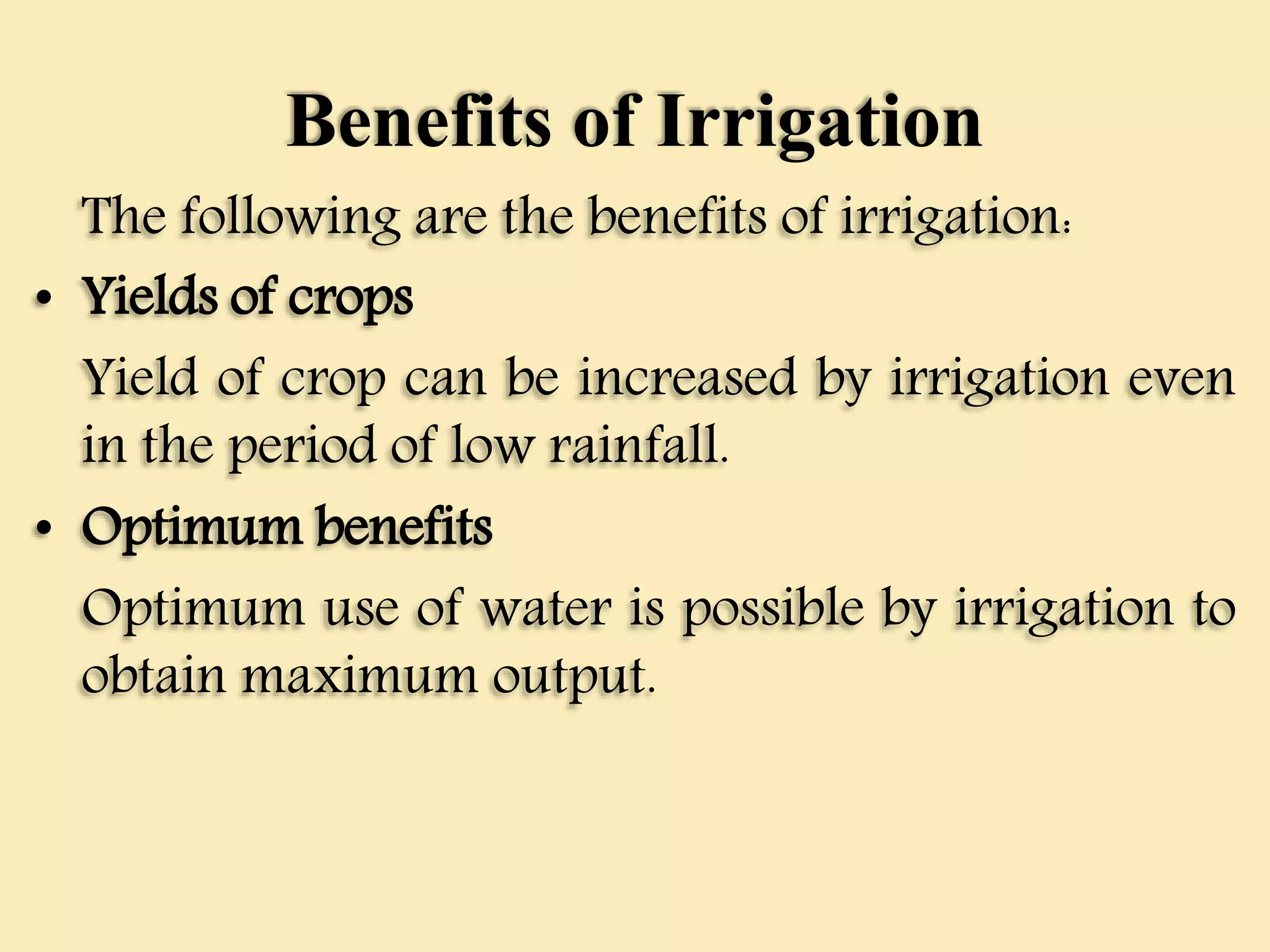Benefits of Irrigation
The following are the benefits of irrigation:
• Yields of crops
Yield of crop can be increased by irrigation even
in the period of low rainfall.
• Optimum benefits
Optimum use of water is possible by irrigation to
obtain maximum output.
 