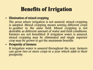 Benefits of Irrigation
• Elimination of mixed cropping
The areas where irrigation is not assured, mixed cropping
is adopted. Mixed cropping means sowing different crops
to-geather in the same field. Mixed cropping is not
desirable as different amount of water and field conditions.
Farmers are not benefitted. If irrigation water is assured,
mixed cropping may be eliminated and single superior
crop may be grown to get the maximum benefits.
• Prosperity of farmers
If irrigation water is assured throughout the year, farmers
can grow two or more crops in a year which adds to their
prosperity.
 