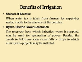 Benefits of Irrigation
• Sources of Revenue
When water tax is taken from farmers for supplying
water, it adds to the revenue of the country.
• Hydro-Electric Power Generation
The reservoir from which irrigation water is supplied,
may be used for generation of power. Besides, the
canals in field have some canal falls or drops in which
mini hydro-projects may be installed.
 