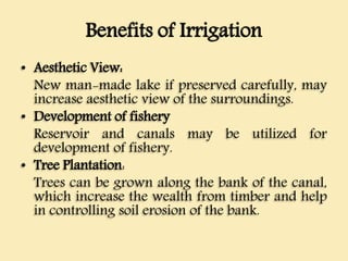 Benefits of Irrigation
• Aesthetic View:
New man-made lake if preserved carefully, may
increase aesthetic view of the surroundings.
• Development of fishery
Reservoir and canals may be utilized for
development of fishery.
• Tree Plantation:
Trees can be grown along the bank of the canal,
which increase the wealth from timber and help
in controlling soil erosion of the bank.
 