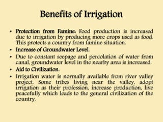 Benefits of Irrigation
• Protection from Famine: Food production is increased
due to irrigation by producing more crops used as food.
This protects a country from famine situation.
• Increase of Groundwater Level.
• Due to constant seepage and percolation of water from
canal, groundwater level in the nearby area is increased.
• Aid to Civilization.
• Irrigation water is normally available from river valley
project. Some tribes living near the valley, adopt
irrigation as their profession, increase production, live
peacefully which leads to the general civilization of the
country.
 
