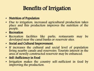 Benefits of Irrigation
• Nutrition of Population
• Due to irrigation, increased agricultural production takes
place and this production improves the nutrition of the
people.
• Recreation
• Recreation facilities like parks, restaurants may be
developed near the canal banks or reservoir sites.
• Social and Cultural Improvement.
• If increases the cultural and social level of population
living nearby canals and reservoirs. Tourists interest in the
area of newely constructed reservoir may be enhanced.
• Self-Sufficiency in Food
• Irrigation makes the country self-sufficient in food by
improving the production.
 